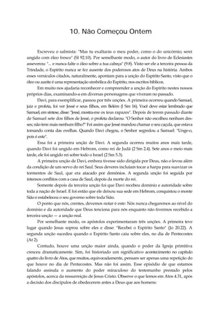 10. Não Começou Ontem
Escreveu o salmista: "Mas tu exaltarás o meu poder, como o do unicórnio; serei
ungido com óleo fresco" (Sl 92.10). Por semelhante modo, o autor do livro de Eclesiastes
asseverou: "... e nunca falte o óleo sobre a tua cabeça" (9.8). Visto ser ele a terceira pessoa da
Trindade, o Espírito nunca se fez ausente dos poderosos atos de Deus na história. Ambos
esses versículos citados, naturalmente, apontam para a unção do Espírito Santo, visto que o
óleo ou azeite é uma representação simbólica do Espírito, nos escritos bíblicos.
Em muito nos ajudaria reconhecer e compreender a unção do Espírito nestes nossos
próprios dias, examinando-a em diversas personagens que viveram no passado.
Davi, para exemplificar, passou por três unções. A primeira ocorreu quando Samuel,
juiz e profeta, foi ver Jessé e seus filhos, em Belém (l Sm 16). Você deve estar lembrado que
Samuel, em síntese,disse:"Jessé, mostra-me os teus rapazes". Depois de terem passado diante
de Samuel sete dos filhos de Jessé, o profeta declarou: "O Senhor não escolheu nenhum des-
ses; não tens mais nenhum filho?" Foi assim que Jessé mandou chamar o seu caçula, que estava
tomando conta das ovelhas. Quando Davi chegou, o Senhor segredou a Samuel: "Unge-o,
pois é este".
Essa foi a primeira unção de Davi. A segunda ocorreu muitos anos mais tarde,
quando Davi foi ungido em Hebrom, como rei de Judá (2 Sm 2.4). Sete anos e meio mais
tarde, ele foi ungido rei sobre todo o Israel (2 Sm 5.3).
A primeira unção de Davi, embora tivesse sido dirigida por Deus, não o levou além
da condição de um servo do rei Saul. Seus deveres incluíam tocar a harpa para suavizar os
tormentos de Saul, que era atacado por demônios. A segunda unção foi seguida por
intensos conflitos com a casa de Saul, depois da morte do rei.
Somente depois da terceira unção foi que Davi recebeu domínio e autoridade sobre
toda a nação de Israel. E foi então que ele deixou sua sede em Hebrom, conquistou o monte
Sião e estabeleceu o seu governo sobre toda Sião.
O ponto que nós, crentes, devemos notar é este: Nós nunca chegaremos ao nível do
domínio e da autoridade que Deus tenciona para nós enquanto não tivermos recebido a
terceira unção — a unção real.
Por semelhante modo, os apóstolos experimentaram três unções. A primeira teve
lugar quando Jesus soprou sobre eles e disse: "Recebei o Espírito Santo" (Jo 20.22). A
segunda unção sucedeu quando o Espírito Santo caiu sobre eles, no dia de Pentecostes
(At 2).
Contudo, houve uma unção maior ainda, quando o poder da Igreja primitiva
cresceu dramaticamente. Sim, foi historiado um significativo acontecimento no capítulo
quatro do livro de Atos, que muitos, equivocadamente, pensam ser apenas uma repetição do
que houve no dia de Pentecostes. Mas não foi assim. Esse episódio de que estamos
falando assinala o aumento do poder miraculoso do testemunho prestado pelos
apóstolos, acerca da ressurreição de Jesus Cristo. Observe o que lemos em Atos 4.31, após
a decisão dos discípulos de obedecerem antes a Deus que aos homens:
 