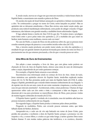 E, tendo orado, moveu-se o lugar em que estavam reunidos; e todos foram cheios do
Espírito Santo, e anunciaram com ousadia a palavra de Deus.
Os anciãos da nação de Israel tinham ameaçado os apóstolos e tinham recomendado
a eles: "Se continuardes a pregar no nome de Cristo, sereis lançados na prisão". Mas os
apóstolos não se deixaram amedrontar, e Deus lhes enviou uma maior unção ainda, que
produziu uma notável manifestação sobrenatural, como poder de atingir o mundo. O lugar
estremeceu, eles falaram com grande ousadia, e multidões foram adicionadas à Igreja.
E logo adiante lemos o trecho de Atos 5.12-14, que diz: "E muitos sinais e prodígios
eram feitos entre o povo pelas mãos dos apóstolos [...] E a multidão dos que criam no
Senhor, tanto homens como mulheres, crescia cada vez mais".
No caso de Pedro, a unção de Deus era tão poderosa sobre ele, que as pessoas eram
curadas somente porque ele passava e a sua sombra incidia sobre elas (At 5.15).
Sim, a terceira unção produziu um poder maior ainda, na vida dos apóstolos; e o
resultado foi que um grande número de pessoas foi trazida para dentro do reino de Deus. É
precisamente isso de que estamos precisando, a fim de que o mundo possa ser salvo.
Uma Mina de Ouro de Ensinamentos
Em adição a esses exemplos, o livro de Atos, que com plena razão poderia ser
chamado de livro de Atos do Espírito Santo, oferece uma mina de ouro de informações
sobre a unção, dependendo de por onde queiramos começar.
Por exemplo, o Espírito Santo anuncia a sua entrada.
Encontramos essa informação ainda no começo do livro de Atos. Antes de tudo,
Jesus ministrou aos apóstolos através do Espírito Santo, tendo-lhes explicado muitas
coisas (At 1.2, 3). Ele lhes prometeu poder por meio do Espírito Santo (At l.5-8). E, então,
chegou o Espírito, permitindo que o mundo inteiro tomasse conhecimento de sua chegada: "e
de repente veio do céu um som, como de um vento veemente e impetuoso, e encheu toda a
casa em que estavam assentados". Aconteceram, então, coisas poderosas. Chamas de fogo
apareceram sobre cada um dos cento e vinte, e começaram a falar em línguas, e eles
desceram até à rua para proclamar as maravilhosas obras de Deus, para pessoas vindas
de muitos lugares conhecidos do mundo (At 2.2-11).
O Espírito Santo é gentil, é verdade; ele é consolador, mas ele também sabe fazer as
pessoas tomarem conhecimento de sua chegada.
Em segundo lugar, o Espírito Santo produz o interesse pelas almas perdidas.
Pregando às multidões, Pedro, um covarde poucas semanas antes, que tinha
falhado diante do Senhor, declarou:
Arrependei-vos, e cada um de vós seja batizado em nome de Jesus Cristo, para
perdão dos pecados; e recebereis o dom do Espírito Santo; porque a promessa vos diz
respeito a vós, a vossos filhos, e a todos os que estão longe; a tantos quantos Deus nosso
Senhor chamar. E com muitas outras palavras isto testificava, e os exortava, dizendo:
 