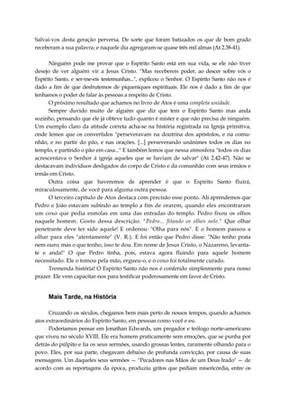 Salvai-vos desta geração perversa. De sorte que foram batizados os que de bom grado
receberam a sua palavra; e naquele dia agregaram-se quase três mil almas (At 2.38-41).
Ninguém pode me provar que o Espírito Santo está em sua vida, se ele não tiver
desejo de ver alguém vir a Jesus Cristo. "Mas recebereis poder, ao descer sobre vós o
Espírito Santo, e ser-me-eis testemunhas...", explicou o Senhor. O Espírito Santo não nos é
dado a fim de que desfrutemos de piqueniques espirituais. Ele nos é dado a fim de que
tenhamos o poder de falar às pessoas a respeito de Cristo.
O próximo resultado que achamos no livro de Atos é uma completa unidade.
Sempre duvido muito de alguém que diz que tem o Espírito Santo mas anda
sozinho, pensando que ele já obteve tudo quanto é mister e que não precisa de ninguém.
Um exemplo claro da atitude correta acha-se na história registrada na Igreja primitiva,
onde lemos que os convertidos "perseveravam na doutrina dos apóstolos, e na comu-
nhão, e no partir do pão, e nas orações. [...] perseverando unânimes todos os dias no
templo, e partindo o pão em casa..." E também lemos que nessa atmosfera "todos os dias
acrescentava o Senhor à igreja aqueles que se haviam de salvar" (At 2.42-47). Não se
destacavam indivíduos desligados do corpo de Cristo e da comunhão com seus irmãos e
irmãs em Cristo.
Outra coisa que haveremos de aprender é que o Espírito Santo fluirá,
miraculosamente, de você para alguma outra pessoa.
O terceiro capítulo de Atos destaca com precisão esse ponto. Ali aprendemos que
Pedro e João estavam subindo ao templo a fim de orarem, quando eles encontraram
um coxo que pedia esmolas em uma das entradas do templo. Pedro fixou os olhos
naquele homem. Gosto dessa descrição: "Pedro... fitando os olhos nele." Que olhar
penetrante deve ter sido aquele! E ordenou: "Olha para nós". E o homem passou a
olhar para eles "atentamente" (V. R.). E foi então que Pedro disse: "Não tenho prata
nem ouro; mas o que tenho, isso te dou. Em nome de Jesus Cristo, o Nazareno, levanta-
te e anda!" O que Pedro tinha, pois, estava agora fluindo para aquele homem
necessitado. Ele o tomou pela mão, ergueu-o, e o coxo foi totalmente curado.
Tremenda história! O Espírito Santo não nos é conferido simplesmente para nosso
prazer. Ele vem capacitar-nos para testificar poderosamente em favor de Cristo.
Mais Tarde, na História
Cruzando os séculos, chegamos bem mais perto de nossos tempos, quando achamos
atos extraordinários do Espírito Santo, em pessoas como você e eu.
Poderíamos pensar em Jonathan Edwards, um pregador e teólogo norte-americano
que viveu no século XVIII. Ele era homem praticamente sem emoções, que se punha por
detrás do púlpito e lia os seus sermões, usando grossas lentes, raramente olhando para o
povo. Eles, por sua parte, chegavam debaixo de profunda convicção, por causa de suas
mensagens. Um daqueles seus sermões — "Pecadores nas Mãos de um Deus Irado" — de
acordo com as reportagens da época, produziu gritos que pediam misericórdia, entre os
 