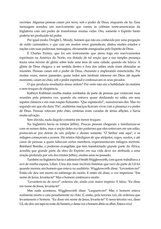 ouvintes. Algumas pessoas caíam por terra, sob o poder de Deus, enquanto ele lia. Essa
mensagem acendeu um reavivamento que varreu as colônias norte-americanas da
Inglaterra com um poder de transformar muitas vidas. Ora, somente o Espírito Santo
poderia ter produzido tal poder.
Por igual modo, Dwight L. Moody, homem que não era conhecido por uma pregação
de estilo carismático, e que caía em muitos erros gramaticais, abalou muitos estados e
nações com suas poderosas mensagens, obviamente energizadas pelo Espírito de Deus.
E Charles Finney, que foi um instrumento que ateou fogo em reavivamentos
espirituais na América do Norte, era dotado de tal unção que a sua simples presença
trazia uma nuvem de glória sobre toda uma área de uma cidade, quando ele falava. A
glória de Deus chegava a ser sentida dentro e fora dos salões onde eram efetuadas as
reuniões. Pessoas caíam sob o poder de Deus, chorando e implorando misericórdia. Por
muitas vezes, meros passantes, quase todos sem nenhum interesse em Deus até àquele
momento, caíam no chão, sob o poder espiritual e confessavam os seus pecados.
O que produzia resultados dessa ordem? Por certo não era a habilidade da oratória
e nem truques de eloqüência.
Kathryn Kuhlman recebia muitas zombadas da parte de pessoas que visitavam suas
reuniões pela primeira vez, quando ela entrava quase deslizando no salão, em seus
sapatos clássicos e em suas roupas flutuantes. "Que espetáculo!", sussurravam eles. Mas no
segundo em que ela dizia "Pai", auditórios maciços ficavam vivos com a presença e o poder
de Deus. Pessoas rolavam pelo chão, centenas eram curadas de sérias aflições, e havia
muita salvação.
Sem dúvida, nada daquilo consistia em meros truques.
Na Inglaterra havia os irmãos Jeffrey. Poucas pessoas chegaram a familiarizar-se
com os nomes deles, mas a unção deles era tão poderosa que eles entravam em um salão,
postavam-se por detrás de um púlpito e diziam somente: "O Senhor está aqui", e os
milagres começavam a ocorrer. Há relatos fidedignos de que aleijados, cegos, surdos, e até
casos de pessoas a quem faltavam certos membros, experimentavam milagres incríveis.
Reinhard Bonnke, o poderoso evangelista que tem transformado grande parte da África,
acredita que grande parte da obra do Espírito em sua vida deve ser atribuída a uma
oração proferida por um dos irmãos Jeffrey, muitos anos no passado.
Também na Inglaterra havia o admirável Smith Wigglesworth, com quem trabalhava a
avó de minha esposa, Lilian. Uma das mais incríveis histórias que ouvi da parte de Lil foi
quando morreu um homem que estava no auditório. Wigglesworth disse: "Levantem-no!"
Então ele deu um murro no estômago do morto. E então ele disse, a voz imperiosa: "Em
nome de Jesus, levanta-te!" Mas o homem continuava morto.
"Levantem-no de novo!" ordenou ele, ainda com maior império. E falou: "Eu disse
em nome de Jesus, levanta-te!"
Mas nada aconteceu. Wigglesworth disse: "Larguem-no!" Mas o homem estava
realmente morto e caiu pesadamente no chão. E, então, pela terceira vez, ele ordenou que
levantassem o homem. "Eu disse em nome de Jesus, levanta-te!" E nessa terceira vez, disse
Lil, ele deu um tapanorosto dohomem,e dessa vez o homem abriu os olhos. Estava vivo!
 