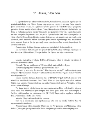 11. Jesus, o Eu Sou
O Espírito Santo é o admirável Consolador, Conselheiro e Ajudador, aquele que foi
enviado pelo Pai e pelo Filho a fim de estar com, em e sobre o povo de Deus, quando
Jesus ascendesse ao céu. E a gloriosa terceira pessoa da Trindade tem o propósito
primário de nos revelar o Senhor Jesus Cristo. Na qualidade de Espírito da Verdade, ele
toma as realidades de Jesus e as revela àqueles que quiserem ouvir, ver e seguir. Enquanto
escrevo a respeito da presença e da unção do Espírito Santo, você nunca deve perder de
vista o Senhor Jesus. Essas bênçãos extraordinárias nos são dadas para que você possa
conhecer, amar e servir o Senhor. Portanto, quero dedicar algum tempo para meditarmos
sobre quem é Jesus, a fim de que você possa entender melhor a vasta importância do
assunto deste livro.
O compositor de hinos disse no antigo coro intitulado O Senhor da Glória:
Ele é o Senhor da Glória; ele é o grande EU SOU O Alfa e o Ômega, o começo e o
fim. Seu nome é Maravilhoso, Príncipe da Paz, Pai Eterno; por toda a eternidade.
Jesus é a mais plena revelação de Deus. O começo e o fim. O primeiro e o último. A
causa e o término. O Amém.
Disse ele: "Eu sou a vida eterna". De eternidade a eternidade — Jesus.
Talvez você pergunte: "Senhor, o que veremos no céu?"
"Eu serei o seu foco de atenção." "Que faremos no céu?" "Adorar-me-ão para
sempre." "Que ouviremos no céu?" "Tudo quanto eu lhes revelar." "Que é o céu?" "Minha
criação para vocês."
Jesus é o centro de tudo. Somente ele é o "EU SOU O QUE SOU". É isso que está
envolvido na vida de quem está "em Cristo". Uma vez que alguém seja salvo, está em
Cristo para sempre. Fica revestido de sua vida. Fica revestido com o Princípio e o Fim,
com o Alfa e o Ômega.
Por longo tempo, não fui capaz de compreender como Deus poderia dizer alguma
coisa e isso ficar estabelecido para sempre. Mas é isso que a Bíblia diz: "Para sempre, ó
Senhor, está firmada a tua palavra no céu" (Sl 119.89). Deus profere a palavra e ela fica
fixa. O tempo não a afeta. Ela é eterna.
Jesus é a Palavra. O que ele diz é a verdade.
Sem ele, a história não tem significado; de fato, sem ele não há história. Não há
causa e nem há conclusão.
A humanidade inteira pergunta: "Quem sou eu? Por que estou aqui? Para onde estou
indo?" Quem, por que e para onde? Cristo é a resposta para todas essas três perguntas.
 
