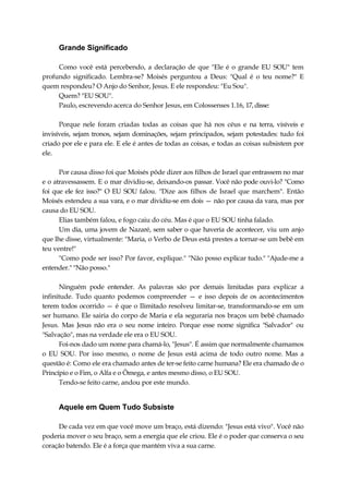Grande Significado
Como você está percebendo, a declaração de que "Ele é o grande EU SOU" tem
profundo significado. Lembra-se? Moisés perguntou a Deus: "Qual é o teu nome?" E
quem respondeu? O Anjo do Senhor, Jesus. E ele respondeu: "Eu Sou".
Quem? "EU SOU".
Paulo, escrevendo acerca do Senhor Jesus, em Colossenses 1.16, 17,disse:
Porque nele foram criadas todas as coisas que há nos céus e na terra, visíveis e
invisíveis, sejam tronos, sejam dominações, sejam principados, sejam potestades: tudo foi
criado por ele e para ele. E ele é antes de todas as coisas, e todas as coisas subsistem por
ele.
Por causa disso foi que Moisés pôde dizer aos filhos de Israel que entrassem no mar
e o atravessassem. E o mar dividiu-se, deixando-os passar. Você não pode ouvi-lo? "Como
foi que ele fez isso?" O EU SOU falou. "Dize aos filhos de Israel que marchem". Então
Moisés estendeu a sua vara, e o mar dividiu-se em dois — não por causa da vara, mas por
causa do EU SOU.
Elias também falou, e fogo caiu do céu. Mas é que o EU SOU tinha falado.
Um dia, uma jovem de Nazaré, sem saber o que haveria de acontecer, viu um anjo
que lhe disse, virtualmente: "Maria, o Verbo de Deus está prestes a tornar-se um bebê em
teu ventre!"
"Como pode ser isso? Por favor, explique." "Não posso explicar tudo." "Ajude-me a
entender." "Não posso."
Ninguém pode entender. As palavras são por demais limitadas para explicar a
infinitude. Tudo quanto podemos compreender — e isso depois de os acontecimentos
terem todos ocorrido — é que o Ilimitado resolveu limitar-se, transformando-se em um
ser humano. Ele sairia do corpo de Maria e ela seguraria nos braços um bebê chamado
Jesus. Mas Jesus não era o seu nome inteiro. Porque esse nome significa "Salvador" ou
"Salvação", mas na verdade ele era o EU SOU.
Foi-nos dado um nome para chamá-lo, "Jesus". É assim que normalmente chamamos
o EU SOU. Por isso mesmo, o nome de Jesus está acima de todo outro nome. Mas a
questão é: Como ele era chamado antes de ter-se feito carne humana? Ele era chamado de o
Princípio e o Fim, o Alfa e o Ômega, e antes mesmo disso, o EU SOU.
Tendo-se feito carne, andou por este mundo.
Aquele em Quem Tudo Subsiste
De cada vez em que você move um braço, está dizendo: "Jesus está vivo". Você não
poderia mover o seu braço, sem a energia que ele criou. Ele é o poder que conserva o seu
coração batendo. Ele é a força que mantém viva a sua carne.
 