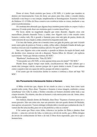 Pense só nisso. Paulo ensinou que Jesus, o EU SOU, é o poder que mantém os
átomos em funcionamento. Caso ele desse um passo para trás, então o mundo inteiro,
incluindo o seu braço e o seu coração, simplesmente se desintegrariam. Examine o trecho
de Hebreus 1.3. O Filho de Deus conserva em existência todas as coisas, mediante a sua
palavra poderosíssima. -
Os cientistas têm afirmado que alguma força mantém juntos todos os corpos e toda a
natureza. O crente pode dizer aos cientistas qual é o nome dessa Força.
Por favor, atente na magnitude daquilo que estou dizendo. Alguém criou este
maravilhoso planeta chamado Terra; e, então, esse Alguém veio a este mundo como
homem e andou nele. Ele é grande o bastante para criar este grão de poeira, dentro do
vasto universo de sua criação e, então, conservá-lo enquanto anda nele.
E se isso não bastar, pense em si mesmo como um grão de poeira, que está vivendo
neste outro grão de poeira (a Terra), e, então, reflita sobre o ilimitado Criador de tudo, que
resolveu viver em você. E também resolveu salvá-lo. Por quê? EU SOU.
Sim, esse Alguém veio a este mundo, e quando os líderes da nação de Israel, onde
ele decidira viver, iraram-se com ele e disseram: "Somos filhos de Abraão", ele replicou
suavemente: "Antes que Abraão existisse, EU SOU".
"Blasfêmia!", bradaram eles. "Não, EU SOU."
"Como podes ser o EU SOU, se tens apenas trinta anos de idade?" "EU SOU."
Diante disso, algum tempo mais tarde, crucificaram-no. Mas não sabiam que a
morte não consegue retê-lo, mesmo porque ele é quem detém a morte. E nem sabiam
como o sepulcro não era capaz de retê-lo, porque ele retém o sepulcro.
E foi assim que ele ressuscitou dentre os mortos e continua a dizer até hoje: "EU
SOU".
Um Pensamento Interessante Sobre o Homem
A Bíblia revela-nos que, depois de ter criado os céus e a terra, bem como tudo
quanto neles existe, Deus disse: "Façamos o homem à nossa imagem, conforme a nossa
semelhança" (Gn 1.26). E, então, o Senhor concedeu ao homem domínio sobre toda a sua
criação terrestre. No entanto, não deu ao homem a vida eterna junto com ele. Antes, ofere-
ceu-lhe uma opção.
Em essência, falando dentro da Deidade, disse Deus: "Façamos o homem para ser o
nosso parceiro. Não um como nós, mas um parceiro; não um quarto dentro da Deidade,
mas apenas um parceiro. Vamos entregar à direção dele o mundo que acabamos de criar. E
vamos dar-lhe uma escolha, para ver se ele preferirá a vida ou a morte".
E foi assim que Deus criou Adão, colocou-o no jardim do Éden e plantou duas
árvores — uma era a árvore da vida, e a outra era a árvore da morte, que a Bíblia designa
de árvore do conhecimento do bem e do mal. E Deus ficou esperando, para ver o que o
homem faria.
 