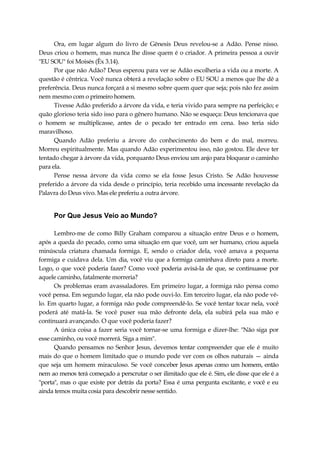 Ora, em lugar algum do livro de Gênesis Deus revelou-se a Adão. Pense nisso.
Deus criou o homem, mas nunca lhe disse quem é o criador. A primeira pessoa a ouvir
"EU SOU" foi Moisés (Êx 3.14).
Por que não Adão? Deus esperou para ver se Adão escolheria a vida ou a morte. A
questão é cêntrica. Você nunca obterá a revelação sobre o EU SOU a menos que lhe dê a
preferência. Deus nunca forçará a si mesmo sobre quem quer que seja; pois não fez assim
nem mesmo com o primeiro homem.
Tivesse Adão preferido a árvore da vida, e teria vivido para sempre na perfeição; e
quão glorioso teria sido isso para o gênero humano. Não se esqueça: Deus tencionava que
o homem se multiplicasse, antes de o pecado ter entrado em cena. Isso teria sido
maravilhoso.
Quando Adão preferiu a árvore do conhecimento do bem e do mal, morreu.
Morreu espiritualmente. Mas quando Adão experimentou isso, não gostou. Ele deve ter
tentado chegar à árvore da vida, porquanto Deus enviou um anjo para bloquear o caminho
para ela.
Pense nessa árvore da vida como se ela fosse Jesus Cristo. Se Adão houvesse
preferido a árvore da vida desde o princípio, teria recebido uma incessante revelação da
Palavra do Deus vivo. Mas ele preferiu a outra árvore.
Por Que Jesus Veio ao Mundo?
Lembro-me de como Billy Graham comparou a situação entre Deus e o homem,
após a queda do pecado, como uma situação em que você, um ser humano, criou aquela
minúscula criatura chamada formiga. E, sendo o criador dela, você amava a pequena
formiga e cuidava dela. Um dia, você viu que a formiga caminhava direto para a morte.
Logo, o que você poderia fazer? Como você poderia avisá-la de que, se continuasse por
aquele caminho, fatalmente morreria?
Os problemas eram avassaladores. Em primeiro lugar, a formiga não pensa como
você pensa. Em segundo lugar, ela não pode ouvi-lo. Em terceiro lugar, ela não pode vê-
lo. Em quarto lugar, a formiga não pode compreendê-lo. Se você tentar tocar nela, você
poderá até matá-la. Se você puser sua mão defronte dela, ela subirá pela sua mão e
continuará avançando. O que você poderia fazer?
A única coisa a fazer seria você tornar-se uma formiga e dizer-lhe: "Não siga por
esse caminho, ou você morrerá. Siga a mim".
Quando pensamos no Senhor Jesus, devemos tentar compreender que ele é muito
mais do que o homem limitado que o mundo pode ver com os olhos naturais — ainda
que seja um homem miraculoso. Se você conceber Jesus apenas como um homem, então
nem ao menos terá começado a perscrutar o ser ilimitado que ele é. Sim, ele disse que ele é a
"porta", mas o que existe por detrás da porta? Essa é uma pergunta excitante, e você e eu
ainda temos muita cosia para descobrir nesse sentido.
 