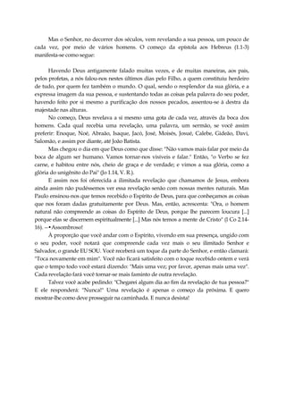 Mas o Senhor, no decorrer dos séculos, vem revelando a sua pessoa, um pouco de
cada vez, por meio de vários homens. O começo da epístola aos Hebreus (1.1-3)
manifesta-se como segue:
Havendo Deus antigamente falado muitas vezes, e de muitas maneiras, aos pais,
pelos profetas, a nós falou-nos nestes últimos dias pelo Filho, a quem constituiu herdeiro
de tudo, por quem fez também o mundo. O qual, sendo o resplendor da sua glória, e a
expressa imagem da sua pessoa, e sustentando todas as coisas pela palavra do seu poder,
havendo feito por si mesmo a purificação dos nossos pecados, assentou-se à destra da
majestade nas alturas.
No começo, Deus revelava a si mesmo uma gota de cada vez, através da boca dos
homens. Cada qual recebia uma revelação, uma palavra, um sermão, se você assim
preferir: Enoque, Noé, Abraão, Isaque, Jacó, José, Moisés, Josué, Calebe, Gideão, Davi,
Salomão, e assim por diante, até João Batista.
Mas chegou o dia em que Deus como que disse: "Não vamos mais falar por meio da
boca de algum ser humano. Vamos tornar-nos visíveis e falar." Então, "o Verbo se fez
carne, e habitou entre nós, cheio de graça e de verdade; e vimos a sua glória, como a
glória do unigênito do Pai" (Jo 1.14, V. R.).
E assim nos foi oferecida a ilimitada revelação que chamamos de Jesus, embora
ainda assim não pudéssemos ver essa revelação senão com nossas mentes naturais. Mas
Paulo ensinou-nos que temos recebido o Espírito de Deus, para que conheçamos as coisas
que nos foram dadas gratuitamente por Deus. Mas, então, acrescenta: "Ora, o homem
natural não compreende as coisas do Espírito de Deus, porque lhe parecem loucura [...]
porque elas se discernem espiritualmente [...] Mas nós temos a mente de Cristo" (l Co 2.14-
16). --•Assombroso!
À proporção que você andar com o Espírito, vivendo em sua presença, ungido com
o seu poder, você notará que compreende cada vez mais o seu ilimitado Senhor e
Salvador, o grande EU SOU. Você receberá um toque da parte do Senhor, e então clamará:
"Toca novamente em mim". Você não ficará satisfeito com o toque recebido ontem e verá
que o tempo todo você estará dizendo: "Mais uma vez; por favor, apenas mais uma vez".
Cada revelação fará você tornar-se mais faminto de outra revelação.
Talvez você acabe pedindo: "Chegarei algum dia ao fim da revelação de tua pessoa?"
E ele responderá: "Nunca!" Uma revelação é apenas o começo da próxima. E quero
mostrar-lhe como deve prosseguir na caminhada. E nunca desista!
 