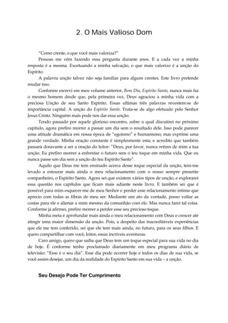 2. O Mais Valioso Dom
“Como crente, o que você mais valoriza?”
Pessoas me vêm fazendo essa pergunta durante anos. E a cada vez a minha
resposta é a mesma. Excetuando a minha salvação, o que mais valorizo é a unção do
Espírito.
A palavra unção talvez não seja familiar para alguns crentes. Este livro pretende
mudar isso.
Conforme escrevi em meu volume anterior, Bom Dia, Espírito Santo, nunca mais fui
o mesmo homem desde que, pela primeira vez, Deus agraciou a minha vida com a
preciosa Unção de seu Santo Espírito. Essas ultimas três palavras revestem-se de
importância capital. A unção do Espírito Santo. Trata-se de algo efetuado pelo Senhor
Jesus Cristo. Ninguém mais pode nos dar essa unção.
Tendo passado por aquele glorioso encontro, sobre o qual discutirei no próximo
capitulo, agora prefiro morrer a passar um dia sem o resultado dele. Isso pode parecer
uma atitude dramática em nossa época de “egoísmo” e humanismo; mas exprime uma
grande verdade. Minha oração constante é simplesmente esta; e acredito que também
passará doravante a ser a oração do leitor: “Deus, por favor, nunca retires de mim a tua
unção. Eu prefiro morrer a enfrentar o futuro sem o teu toque em minha vida. Que eu
nunca passe um dia sem a unção do teu Espírito Santo”.
Aquilo que Deus me tem ensinado acerca desse toque especial da unção, tem-me
levado a estourar mais ainda o meu relacionamento com o nosso sempre presente
companheiro, o Espírito Santo. Agora sei que existem vários tipos de unção, e explorarei
essa questão nos capítulos que ficam mais adiante neste livro. E também sei que é
possível para mim esquecer-me de meu Senhor e perder esse relacionamento intimo que
aprecio com todas as fibras de meu ser. Mediante um ato da vontade, posso voltar as
costas para ele e alienar a mim mesmo da comunhão com ele. Mas nunca farei tal coisa.
Conforme já afirmei, prefiro morrer a perder esse seu precioso toque.
Minha meta é aprofundar mais ainda o meu relacionamento com Deus e crescer até
atingir uma maior dimensão da unção. Pois, a despeito das inacreditáveis experiências
que ele me tem conferido, sei que ele tem mais ainda, no futuro, para os seus filhos. E
quero compartilhar com você, leitor, essas incríveis aventuras.
Caro amigo, quero que saiba que Deus tem um toque especial para sua vida no dia
de hoje. É conforme tenho proclamado diariamente em meu programa diário de
televisão: “Esse é o seu dia”. Esse dia pode ocorrer hoje e todos os dias de sua vida, se
você assim desejar, um dia da realidade do Espírito Santo em sua vida – a unção.
Seu Desejo Pode Ter Cumprimento
 