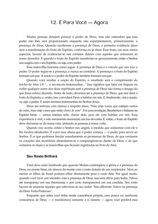12. É Para Você — Agora
Muitas pessoas desejam possuir o poder de Deus, mas não entendem que esse
poder não lhes será proporcionado enquanto não experimentarem, primeiramente, a
presença de Deus. Quando receberem a presença de Deus, a primeira evidência disso
será a manifestação do fruto do Espírito, conforme eu já disse. Esse fruto, em seus vários
aspectos, haverá de evidenciar-se nos contatos diários com aqueles que estiverem ao
nosso derredor. E quando o fruto do Espírito manifestar-se genuinamente, então o Senhor
nos ungirá com o seu Espírito, ou seja, com poder.
Essa maravilha funciona como segue: A presença de Deus é o veículo que nos traz o
poder. O poder segue-se à presença, e nunca ao contrário. A presença e o fruto do Espírito
formam um par. A unção e o poder do Espírito também formam um par.
Quando você receber a unção do Espírito, o resultado será o cumprimento do
trecho de Atos 1.8: "... e ser-me-eis testemunhas..." Isso significa que falar em línguas ou
exibir qualquer outro dos dons espirituais sem a presença de Deus não forma o âmago do
que Jesus estava dizendo. Antes de tudo, devemos ter a presença de Deus, que nos dará o
fruto do Espírito; e, então, isso convidará Deus a habitar em nós. E, finalmente, virá a unção,
ou seja, o poder. E assim seremos testemunhas do Senhor Jesus.
Deus me instruiu com clareza a respeito disso. "Não unjo vasos que estejam vazios
de mim, mas unjo vasos que estão cheios de mim". Foi uma revelação. Recebemos o batismo no
Espírito Santo — somos imersos nele, cheios dele, pois ele vem habitar em nós. Essa
experiência é real, e não meramente emocional, um faz-de-conta. E, então, o fruto do Espírito
deve derramar-se de nossa vida, afetando as pessoas à nossa volta.
Quando isso ocorre, então o Senhor nos ungirá, à medida que andarmos com ele e
lhe formos obedientes. E é por essa altura que o poder começa — o poder para servir ao
Senhor. É aí que podemos herdar ousadamente as promessas de Deus, de que veríamos
os corações dos incrédulos abrandarem-se e compungirem-se diante de Deus, e de que
veríamos os sinais e as maravilhas que ficaram registradas no livro de Atos.
Seu Rosto Brilhará
Você deve estar lembrado que quando Moisés contemplou a glória e a presença de
Deus, no monte Sinai, ele desceu do monte com o rosto dotado de um resplendor. Nem ao
menos os filhos de Israel podiam olhar diretamente para o rosto dele. Por igual modo,
quando você tiver um encontro com a presença de Deus, isso será óbvio para todos. Talvez
até transpareça em sua fisionomia, e por certo transparecerá em sua conduta. Seu rosto
haverá de anunciar àqueles que estiverem ao seu redor: "Sou diferente. Estive na presença
do Deus Todo-Poderoso".
Enquanto que antes você tinha muita consciência própria, com pouca ou nenhuma
consciência de Deus — e manifestava somente a si mesmo — agora você perderá essa
 