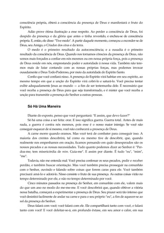 consciência própria, obterá a consciência da presença de Deus e manifestará o fruto do
Espírito.
Adão prove ótima ilustração a esse respeito. Ao perder a consciência de Deus, foi
despido da presença e da glória que antes o tinha revestido, e encheu-se de consciência
própria. E, então, ele disse: "Tive medo". A partir daquele momento, começou a esconder-se de
Deus, seu Amigo, o Criador dos céus e da terra.
O medo é o primeiro resultado da autoconsciência; e a ousadia é o primeiro
resultado da consciência de Deus. Quando nos tornamos cônscios da presença de Deus, não
somos mais forçados a confiar em nós mesmos ou em nossa própria força, pois a presença
de Deus reside em nós, emprestando poder e autoridade à nossa vida. Também não tere-
mos mais de lutar contando com as nossas próprias forças, mas podemos invocar
ousadamente o Deus Todo-Poderoso, por meio da autoridade do Espírito Santo.
Confio que você confiará nisso. A presença do Espírito virá habitar em seu espírito, ao
mesmo tempo em que a unção do Espírito virá cobri-lo e saturá-lo. Você precisa tentar
exibir adequadamente Jesus ao mundo — a fim de ser testemunha dele. É necessário que
você receba a presença de Deus para que seja transformado, e é mister que você receba a
unção para transmitir a presença do Senhor a outras pessoas.
Só Há Uma Maneira
Diante do exposto, penso que você perguntará: "E assim, que devo fazer?"
Só há uma coisa a ser feita: orar. E isso significa guerra. Guerra total. Antes de mais
nada, a guerra é contra nós mesmos, pois esse é o nosso maior inimigo. Se você não
conseguir esquecer de si mesmo, você não conhecerá a presença de Deus.
A carne morre quando oramos. Mas você terá de combater para conseguir isso. A
maioria dos crentes descobrirá, tal como eu mesmo tive de descobrir, que, quando
realmente nos empenhamos em oração, ficamos pensando em quão desesperados são os
nossos pecados e as nossas necessidades. Tudo quanto podemos dizer ao Senhor é: "Per-
doa-me; tem misericórdia de mim. Guia-me". E assim por diante. É tudo "eu", "mim",
"me".
Todavia, não me entenda mal. Você precisa confessar os seus pecados, pedir e receber
perdão, e também buscar orientação. Mas você também precisa prosseguir na comunhão
com o Senhor, ouvindo e falando sobre coisas que forem caras para ele. Você também
precisará amá-lo e adorá-lo. Nisso consiste o fruto de sua presença. As outras coisas virão no
tempo determinado por ele, e não no tempo determinado por você.
Cinco minutos passados na presença do Senhor, em comunhão com ele, valem mais
do que um ano no modo do me-me-me. E você descobrirá que, quando obtiver a vitória
nessa batalha, começará a experimentar a presença de Deus. Seu prazer será tão intenso que
você desistirá facilmente de andar na carne e para o seu próprio "eu", a fim de aquecer-se ao
sol da presença do Senhor.
Deus falará com você; você falará com ele. Ele compartilhará tanto com você, e falará
tanto com você! E você deleitar-se-á, em profundo êxtase, em seu amor e calor, em sua
 
