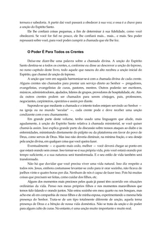 ternura e sabedoria. A partir daí você passará a obedecer à sua voz; e essa é a chave para
a unção do Espírito Santo.
Ele lhe confiará coisas pequenas, a fim de determinar á sua fidelidade, como você
obedecerá. Se você for fiel no pouco, ele lhe confiará mais... mais... e mais. Seu poder
repousará sobre você, para você poder cumprir a chamada que ele lhe fez.
O Poder É Para Todos os Crentes
Deixe-me dizer-lhe uma palavra sobre a chamada divina. A unção do Espírito
Santo destina-se a todos os crentes, e, conforme eu disse ao descrever a unção do leproso,
no nono capítulo deste livro, todo aquele que nasceu do alto recebeu a unção inicial do
Espírito, que chamei de unção do leproso.
A unção que vem em seguida harmonizar-se-á com a chamada divina de cada crente.
Alguns crentes são chamados para prestar um serviço direto ao Senhor — pregadores,
evangelistas, evangelistas de curas, pastores, mestres. Outros poderão ser escritores,
músicos, administradores, ajudados, líderes de grupos, provedores de hospitalidade, etc. Ain-
da outros crentes podem ser chamados para serem cônjuges, pais, professores,
negociantes, carpinteiros, operários e assim por diante.
Supondo-se que mediante a chamada e o intento todos estejam servindo ao Senhor —
na igreja ou no mundo "secular" —, cada crente pode e deve receber uma unção
condizente com o seu chamamento.
Em grande parte deste volume, tenho usado uma linguagem que alude, mais
agudamente, à unção do Espírito Santo relativa à chamada ministerial, se você quiser
chamá-la assim. Isso explica grande parte da discussão sobre nossos ataques ao diabo e às
enfermidades, ministrando diretamente do púlpito ou da plataforma em favor do povo de
Deus, como servos de Deus. Mas isso não deveria diminuir, na mínima fração, o seu desejo
pela unção divina, em qualquer coisa que você queira fazer.
Eventualmente — e quanto mais cedo, melhor — você deverá chegar ao ponto em
que estará orando sem cessar. Isso tornar-se-á sua própria vida, pois você estará orando por
tempo suficiente, e a sua natureza será transformada. E o seu estilo de vida também será
transformado.
Não há que duvidar que você precisa viver uma vida natural. Isso diz respeito a
todos nós. Jesus, embora costumasse levantar-se cedo para ir orar sozinho, não ficava de
joelhos vinte e quatro horas por dia. Nenhum de nós é capaz de fazer isso. Pois há muitas
coisas que precisam ser feitas, como cuidar dos filhos, etc.
Alguns dos momentos mais preciosos pelos quais já passei têm ocorrido em situações
ordinárias da vida. Penso nos meus próprios filhos e nos momentos maravilhosos que
temos tido falando e orando juntos. Não estou sozinho em meu quarto ou nos bosques, mas
acho-me ali em companhia de meus filhos e de minha esposa, experimentando a mesma bela
presença do Senhor. Trata-se de um tipo totalmente diferente de unção, aquela terna
presença de Deus e a bênção de nossa vida doméstica. Não se trata da unção e do poder
para algum culto de curas. No entanto, é uma unção muito importante e muito real.
 