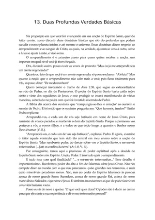 13. Duas Profundas Verdades Básicas
Na proporção em que você for avançando em sua unção do Espírito Santo, querido
leitor crente, quero discutir duas doutrinas básicas que são tão profundas que podem
sacudir o nosso planeta inteiro, e até mesmo o universo. Essas doutrinas dizem respeito ao
arrependimento e ao sangue de Cristo, as quais, na verdade, ajustam-se uma à outra, como
a luva se ajusta à mão, e vice-versa.
O arrependimento é o primeiro passo para quem quiser receber a unção, sem
importar em qual nível você já tiver chegado.
Ora, dizendo assim, posso ouvir as vozes de protesto: "Mas eu já me arrependi; sou
um crente regenerado!"
Quanto ao fato de que você é um crente regenerado, só posso exclamar: "Aleluia!" Mas
quanto à noção que o arrependimento não cabe mais a você, pois ficou totalmente para
trás, só posso dizer: "De modo nenhum!"
Quero começar invocando o trecho de Atos 2.38, que segue ao extraordinário
sermão de Pedro, no dia de Pentecostes. O poder do Espírito Santo havia caído sobre
cento e vinte dos seguidores de Jesus, e esse prodígio se estava manifestando de várias
maneiras, sobretudo no poder com que foi revestido o sermão de Pedro.
A Bíblia diz acerca dos ouvintes que "compungiu-se-lhes o coração" ao ouvirem o
sermão de Pedro. E foi então que os ouvintes perguntaram: "Que faremos, irmãos?" Então
Pedro replicou:
Arrependei-vos, e cada um de vós seja batizado em nome de Jesus Cristo, para
remissão de vossos pecados; e recebereis o dom do Espírito Santo. Porque a promessa vos
pertence a vós, a vossos filhos, e a todos os que estão longe: a quantos o Senhor nosso
Deus chamar (V. R.).
"Arrependei-vos, e cada um de vós seja batizado", explanou Pedro. E agora, examine
o leitor aquele versículo que tem sido tão central em meu ensino sobre a unção do
Espírito Santo: "Mas recebereis poder, ao descer sobre vos o Espírito Santo, e ser-me-eis
testemunhas [...] até os confins da terra" (At 1.8, V. R.).
Por conseguinte, temos aqui a promessa de poder espiritual após a descida do
Espírito Santo sobre nós. Espírito. Unção, Poder. E isso tudo após o arrependimento.
E tudo isso, com qual finalidade? “... e ser-me-eis testemunhas..." Esse detalhe é
importantíssimo. Recebemos poder do alto a fim de falarmos sobre Jesus Cristo. Não nos
compete dizer ao mundo com o que nos parecemos, quão grandes nos tornamos, e nem
quão miseráveis pecadores somos. Não, mas no poder do Espírito falaremos às pessoas
acerca de nosso grande Sumo Sacerdote, acerca de nosso grande Rei, acerca de nosso
maravilhoso Salvador, cujo nome é Jesus. E também anunciaremos o que ele pode fazer com
uma vida humana vazia.
Posso ouvir de novo a queixa: "O que você quer dizer? O poder não é dado ao crente
para que ele conte a sua experiência e dê o seu testemunho pessoal?"
 