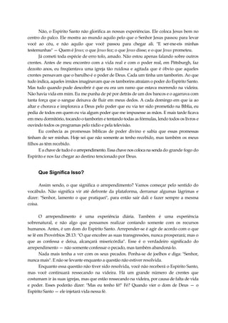 Não, o Espírito Santo não glorifica as nossas experiências. Ele coloca Jesus bem no
centro do palco. Ele mostra ao mundo aquilo pelo que o Senhor Jesus passou para levar
você ao céu, e não aquilo que você passou para chegar ali. "E ser-me-eis minhas
testemunhas" — Quem é Jesus; o que Jesus fez; o que Jesus disse; e o que Jesus prometeu.
Já cometi toda espécie de erro tolo, amado. Não estou apenas falando sobre outros
crentes. Antes de meu encontro com a vida real e com o poder real, em Pittsburgh, faz
dezoito anos, eu freqüentava uma igreja tão ruidosa e agitada que é óbvio que aqueles
crentes pensavam que o barulho é o poder de Deus. Cada um tinha um tamborim. Ao que
tudo indica, aqueles irmãos imaginavam que os tamborins atraíam o poder do Espírito Santo.
Mas tudo quando pude descobrir é que eu era um ramo que estava morrendo na videira.
Não havia vida em mim. Eu me punha de pé por detrás de um dos bancos e o agarrava com
tanta força que o sangue deixava de fluir em meus dedos. A cada domingo em que ia ao
altar e chorava e implorava a Deus pelo poder que eu via ter sido prometido na Bíblia, eu
pedia de todos em quem eu via algum poder que me impusesse as mãos. E mais tarde ficava
em meu dormitório, tocando o tamborim e tentando todas as fórmulas, lendo todos os livros e
ouvindo todos os programas pelo rádio e pela televisão.
Eu conhecia as promessas bíblicas de poder divino e sabia que essas promessas
tinham de ser minhas. Hoje sei que não somente as tenho recebido, mas também os meus
filhos as têm recebido.
E a chave de tudo é o arrependimento. Essa chave nos coloca na senda do grande fogo do
Espírito e nos faz chegar ao destino tencionado por Deus.
Que Significa Isso?
Assim sendo, o que significa o arrependimento? Vamos começar pelo sentido do
vocábulo. Não significa vir até defronte da plataforma, derramar algumas lágrimas e
dizer: "Senhor, lamento o que pratiquei", para então sair dali e fazer sempre a mesma
coisa.
O arrependimento é uma experiência diária. Também é uma experiência
sobrenatural, e não algo que possamos realizar contando somente com os recursos
humanos. Antes, é um dom do Espírito Santo. Arrepender-se é agir de acordo com o que
se lê em Provérbios 28.13: "O que encobre as suas transgressões, nunca prosperará; mas o
que as confessa e deixa, alcançará misericórdia". Esse é o verdadeiro significado do
arrependimento — não somente confessar o pecado, mas também abandoná-lo.
Nada mais tenha a ver com os seus pecados. Ponha-se de joelhos e diga: "Senhor,
nunca mais". E não se levante enquanto a questão não estiver resolvida.
Enquanto essa questão não tiver sido resolvida, você não receberá o Espírito Santo,
mas você continuará ressecando na videira. Há um grande número de crentes que
costumam ir às suas igrejas, mas que estão ressecando na videira, por causa de falta de vida
e poder. Esses poderão dizer: "Mas eu tenho fé!" Fé? Quando vier o dom de Deus — o
Espírito Santo — ele injetará vida nessa fé.
 