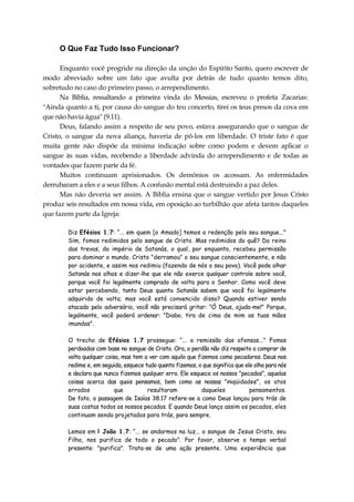 O Que Faz Tudo Isso Funcionar?
Enquanto você progride na direção da unção do Espírito Santo, quero escrever de
modo abreviado sobre um fato que avulta por detrás de tudo quanto temos dito,
sobretudo no caso do primeiro passo, o arrependimento.
Na Bíblia, ressaltando a primeira vinda do Messias, escreveu o profeta Zacarias:
"Ainda quanto a ti, por causa do sangue do teu concerto, tirei os teus presos da cova em
que não havia água" (9.11).
Deus, falando assim a respeito de seu povo, estava assegurando que o sangue de
Cristo, o sangue da nova aliança, haveria de pô-los em liberdade. O triste fato é que
muita gente não dispõe da mínima indicação sobre como podem e devem aplicar o
sangue às suas vidas, recebendo a liberdade advinda do arrependimento e de todas as
vontades que fazem parte da fé.
Muitos continuam aprisionados. Os demônios os acossam. As enfermidades
derrubaram a eles e a seus filhos. A confusão mental está destruindo a paz deles.
Mas não deveria ser assim. A Bíblia ensina que o sangue vertido por Jesus Cristo
produz seis resultados em nossa vida, em oposição ao turbilhão que afeta tantos daqueles
que fazem parte da Igreja:
Diz Efésios 1.7: “... em quem [o Amado] temos a redenção pelo seu sangue..."
Sim, fomos redimidos pelo sangue de Cristo. Mas redimidos do quê? Do reino
das trevas, do império de Satanás, o qual, por enquanto, recebeu permissão
para dominar o mundo. Cristo "derramou" o seu sangue conscientemente, e não
por acidente, e assim nos redimiu (fazendo de nós o seu povo). Você pode olhar
Satanás nos olhos e dizer-lhe que ele não exerce qualquer controle sobre você,
porque você foi legalmente comprado de volta para o Senhor. Como você deve
estar percebendo, tanto Deus quanto Satanás sabem que você foi legalmente
adquirido de volta; mas você está convencido disso? Quando estiver sendo
atacado pelo adversário, você não precisará gritar: "Ó Deus, ajuda-me!" Porque,
legalmente, você poderá ordenar: "Diabo, tira de cima de mim as tuas mãos
imundas".
O trecho de Efésios 1.7 prossegue: “... a remissão das ofensas..." Fomos
perdoados com base no sangue de Cristo. Ora, o perdão não diz respeito a comprar de
volta qualquer coisa, mas tem a ver com aquilo que fizemos como pecadores. Deus nos
redime e, em seguida, esquece tudo quanto fizemos, o que significa que ele olha para nós
e declara que nunca fizemos qualquer erro. Ele esquece os nossos "pecados", aquelas
coisas acerca das quais pensamos, bem como as nossas "iniqüidades", os atos
errados que resultaram daqueles pensamentos.
De fato, a passagem de Isaías 38.17 refere-se a como Deus lançou para trás de
suas costas todos os nossos pecados. E quando Deus lança assim os pecados, eles
continuam sendo projetados para trás, para sempre.
Lemos em l João 1.7: “... se andarmos na luz... o sangue de Jesus Cristo, seu
Filho, nos purifica de todo o pecado". Por favor, observe o tempo verbal
presente: "purifica". Trata-se de uma ação presente. Uma experiência que
 
