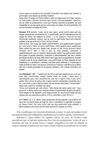 ocorre agora, no momento da confissão. O perdão trata daquilo que fizemos; a
purificação cuida daquilo que estamos fazendo.
Pense nisso. O sangue de Cristo redime e salva em algum ponto do tempo; perdoa
de tudo quanto tivermos feito em anos, horas e minutos passados; e purifica-
nos de todos os pensamentos e atos que tivermos cometido no presente. Se você
arrepender-se, eis que aquilo em que você acabou de pensar lhe será perdoado. Há
um incrível poder no sangue de Cristo.
Romanos 5.9 garante: "Logo, muito mais agora, sendo justificados pelo seu
sangue, seremos por ele salvos da ira". A justificação, que foi realizada por meio do
sangue de Cristo, diz respeito ao futuro — a ira vindoura. Trata-se de uma
declaração realmente notável, mas se você foi justificado, Deus terá resolvido
qualquer coisa que você veio a fazer dali por diante.
Como é óbvio, isso é algo que requer esclarecimento, pois alguém poderia pensar
por esta altura: "Bem, se estou justificado, então poderei pecar amanhã que
Deus cuidará de meu erro. Nesse caso, porque eu não tiraria proveito dessa
situação, etc.?" Mas o fato é que, se você resolver, consciente e
espontaneamente, que vai cometer algum pecado, então a sua justiça sairá voando
pela janela. O pecado voluntário, consciente e intencionalmente, não tem a mínima
aprovação da parte de Deus. Não haverá mais lugar para arrependimento. Dizendo
a mesma coisa de forma simplificada, a sua justificação contínua depende da sua
obediência; e a obediência, conforme você deve estar lembrado, é a chave para a
unção do Espírito Santo. Um pecado cometido por fraqueza, ignorância ou acidente
não tem a mesma gravidade de um pecado voluntário, com a plena consciência da
pessoa.
Diz Colossenses l.20: “... havendo por ele feito a paz pelo sangue da sua cruz, por
meio dele reconciliasse consigo mesmo todas as coisas..." Deus abriu a
oportunidade para você reconciliar-se com ele, e agora reina a paz entre
ambos. Ele o atraiu de volta a ele, e agora você foi restaurado à comunhão com o
Pai, com o Filho e com o Espírito Santo. No seu sentido mais pleno, "reconciliação",
nesse caso, significa "unidade com Deus".
Talvez você comente por esta altura: "Sem dúvida não estou vendo isso". Seja
paciente. A Bíblia ensina que estamos sendo transformados de glória em glória.
Você chegará lá. Por enquanto, você chegou lá pela fé; mas haverá tempo em que
chegará em sua experiência diária. A fé é a substância. [Ver Hb 11.1.]
Em l Pedro l.2, V. R., lemos: "[Aos peregrinos] eleitos segundo a presciência de
Deus Pai, na santificação do Espírito, para a obediência e aspersão do sangue
de Jesus Cristo". Por mais difícil que nos seja perscrutar essa verdade, a
Bíblia assegura que fomos santificados mediante o sangue de Cristo.
Ora, a santificação está vinculada diretamente à unção. A unção não poderá vir sem
que primeiro tenha sido estabelecida a santificação, pois santificar significa "separar para".
Relembre o passo bíblico do capítulo catorze do livro de Levítico, onde
aprendemos que os leprosos precisavam ficar fora do acampamento. Lemos ali que o
sacerdote saía fora do arraial, levava o sangue, mergulhava um ramo de hissopo no
sangue e aspergia o leproso por sete vezes; e assim o leproso era purificado de sua lepra.
 