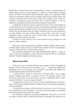 Depois disso, o leproso podia entrar no acampamento, e, então, o sacerdote pegava do
mesmo sangue com que o tinha aspergido e o aplicava na orelha direita, no polegar
direito e no dedão do pé direito do leproso purificado. Agora, isso é importante: Orelha
(vida de pensamentos); polegar (vida de trabalho); dedão do pé (conduta diária). Ato
contínuo, o sacerdote vertia o azeite sobre a orelha, sobre o polegar e sobre o artelho, e
derramava uma generosa porção de azeite sobre a cabeça do leproso. E esse ato
representava a plenitude da unção: pensamentos, trabalho e conduta diária.
A significação de tudo isso é que um grande número de crentes, mesmo depois de
ter sido purificado e já ter retornado ao arraial, não reconhece a percepção extra que nos
pertence quanto a todos os aspectos da vida, C não somente quando à "vida eclesiástica".
Satanás, sem dúvida alguma, pode nos atingir, e realmente o faz, em nossos pensamentos,
em nosso trabalho e em nossa conduta diária, e isso por toda a nossa vida. Eu, para
exemplificar, aplico o sangue de Cristo à minha esposa, aos meus filhos, à minha
residência, aos meus veículos, a tudo, enfim.
O sangue de Cristo, aplicado a esses vários aspectos da vida, protege-nos a vida
inteira. E o azeite a santifica.
Agora, que o leitor me ouça quanto ao seguinte: O sangue é aplicado antes do azeite.
O Senhor jamais ungirá você com o Espírito Santo enquanto você não tiver aplicado o
sangue de Cristo à sua vida — em todos os seus aspectos.
Uma experiente evangelista, de nome Mary Woodworth Etter, aplicava o sangue de
Cristo a toda uma congregação; e, então, sobrevinha o poder de Deus de uma maneira
admirável. O Espírito reage favoravelmente ao sangue.
Apenas Faça Assim
Como é que você e eu podemos cobrir-nos com o sangue de Cristo? A passagem de
Romanos 3.25 nos fornece três chaves quanto a isso: “... ao qual Deus propôs para
propiciação pela fé no seu sangue, para demonstrar a sua justiça pela remissão dos
pecados dantes cometidos sob a paciência de Deus".
A primeira chave consiste no conhecimento. Precisamos saber o que o sangue
realizou. Ninguém pode aplicar o sangue de Cristo se for ignorante quanto a ele.
Precisamos estudar sobre ele, aprender sobre ele, tomar conhecimento dele. O que o
sangue de Cristo fez, e o que esse sangue fará agora?
A segunda chave consiste na fé naquilo que sabemos. Permitamos que a fé inunde o
nosso coração. Como poderíamos aplicar o sangue de Cristo se não crêssemos naquilo que
estivermos dizendo?
E a terceira chave consiste na declaração daquilo que sabemos, por meio da fé. Se eu já
tiver conhecimento e crer, então falarei — não como se fosse uma mágica ou superstição,
mas por meio da fé em Deus, o qual nunca mente.
Essa declaração manifesta-se com grande simplicidade: "Está escrito que, através
do sangue de Jesus, recebi o perdão dos pecados. Fui perdoado. Está escrito que fui
 