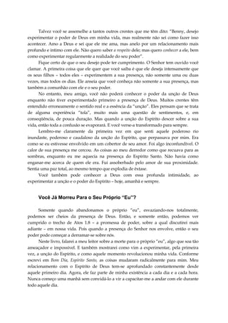 Talvez você se assemelhe a tantos outros crentes que me têm dito: “Benny, desejo
experimentar o poder de Deus em minha vida, mas realmente não sei como fazer isso
acontecer. Amo a Deus e sei que ele me ama, mas anelo por um relacionamento mais
profundo e intimo com ele. Não quero saber a respeito dele; mas quero conhecer a ele, bem
como experimentar regularmente a realidade do seu poder”.
Fique certo de que o seu desejo pode ter cumprimento. O Senhor tem ouvido você
clamar. A primeira coisa que ele quer que você saiba é que ele deseja intensamente que
os seus filhos – todos eles – experimentem a sua presença, não somente uma ou duas
vezes, mas todos os dias. Ele anseia que você conheça não somente a sua presença, mas
também a comunhão com ele e o seu poder.
No entanto, meu amigo, você não poderá conhecer o poder da unção de Deus
enquanto não tiver experimentado primeiro a presença de Deus. Muitos crentes têm
entendido erroneamente o sentido real e a essência da “unção”. Eles pensam que se trata
de alguma experiência “tola”, muito mais uma questão de sentimentos, e, em
conseqüência, de pouca duração. Mas quando a unção do Espírito descer sobre a sua
vida, então toda a confusão se evaporará. E você verse-a transformado para sempre.
Lembro-me claramente da primeira vez em que senti aquele poderoso rio
inundaste, poderoso e caudaloso da unção do Espírito, que perpassava por mim. Era
como se eu estivesse envolvido em um cobertor de seu amor. Foi algo inconfundível. O
calor de sua presença me cercou. As coisas ao meu derredor como que recuava para as
sombras, enquanto eu me aquecia na presença do Espírito Santo. Não havia como
enganar-me acerca de quem ele era. Fui assoberbado pelo amor de sua proximidade.
Sentia uma paz total, ao mesmo tempo que explodia de êxtase.
Você também pode conhecer a Deus com essa profunda intimidade, ao
experimentar a unção e o poder do Espírito – hoje, amanhã e sempre.
Você Já Morreu Para o Seu Próprio “Eu”?
Somente quando abandonamos o próprio “eu”, esvaziando-nos totalmente,
podemos ser cheios da presença de Deus. Então, e somente então, podemos ver
cumprido o trecho de Atos 1.8 – a promessa de poder, sobre a qual discutirei mais
adiante – em nossa vida. Pois quando a presença do Senhor nos envolve, então o seu
poder pode começar a derramar-se sobre nós.
Neste livro, falarei a meu leitor sobre a morte para o próprio “eu”, algo que soa tão
ameaçador e impossível. E também mostrarei como vim a experimentar, pela primeira
vez, a unção do Espírito, e como aquele momento revolucionou minha vida. Conforme
escrevi em Bom Dia, Espírito Santo, as coisas mudaram radicalmente para mim. Meu
relacionamento com o Espírito de Deus tem-se aprofundado constantemente desde
aquele primeiro dia. Agora, ele faz parte de minha existência a cada dia e a cada hora.
Nunca começo uma manhã sem convidá-lo a vir a capacitar-me a andar com ele durante
todo aquele dia.
 
