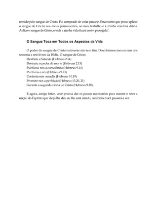 remido pelo sangue de Cristo. Fui comprado de volta para ele. Está escrito que posso aplicar
o sangue de Cris to aos meus pensamentos, ao meu trabalho e à minha conduta diária.
Aplico o sangue de Cristo, e toda a minha vida ficará assim protegida".
O Sangue Toca em Todos os Aspectos da Vida
O poder do sangue de Cristo realmente não tem fim. Descobrimos isso em um dos
sessenta e seis livros da Bíblia. O sangue de Cristo:
Destruiu a Satanás (Hebreus 2.14)
Destruiu o poder da morte (Hebreus 2.15)
Purificou-nos a consciência (Hebreus 9.14)
Purificou o céu (Hebreus 9.23)
Conferiu-nos ousadia (Hebreus 10.19)
Promete-nos a perfeição (Hebreus 13.20, 21)
Garante a segunda vinda de Cristo (Hebreus 9.28).
E agora, amigo leitor, você precisa dar os passos necessários para manter e reter a
unção do Espírito que ele já lhe deu ou lhe está dando, conforme você passará a ver.
 