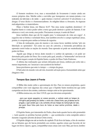 O homem moderno ri-se, mas a necessidade de livramento é maior ainda em
nossos próprios dias. Medite sobre a servidão que transparece em nossos jornais, e no
noticiário da televisão e do rádio — quão imenso e terrível cativeiro! O alcoolismo e as
drogas. O sexo ilícito e o homossexualismo. As religiões falsas e a bruxaria. As riquezas
mal adquiridas e o materialismo.
Disse o Senhor Jesus, em Marcos 16.17: "Em meu nome expelirão demônios". O
Espírito Santo é o único poder sobre a terra que pode destruir o poder de Satanás. E ele
ofereceu a você, um crente, esse poder. Precisamos avançar, ó santo de Deus!
Jesus também disse que ele foi ungido para "a restauração da vista aos cegos". A
cegueira não se limita à variedade física, mas também envolve o campo espiritual. Jesus,
porém, é a resposta para ambas as formas de cegueira.
A lista de realizações, para ele mesmo e em nosso favor, também incluía "pôr em
liberdade os oprimidos". Tal como no caso do cativeiro, a tremenda prevalência da
opressão corrói todas as nações do mundo. Essa opressão só pode ser neutralizada pelo
poder de Deus.
Aquele que dirige as trevas deste mundo é o senhor da opressão, e só pode ser
derrotado pelo poder de Deus. Eis a razão pela qual, amado, o "testemunho" em favor de
Jesus Cristo requer a unção do Espírito Santo, o poder do Deus Todo-Poderoso.
A última das realizações que seriam efetuadas por Jesus, embora por certo não a
menos importante, era "anunciar o ano aceitável do Senhor".
Jesus proclamou que este é o tempo — o tempo da graça.
O Salvador do mundo veio até nós, trazendo salvação para a humanidade antes que
chegasse o fim.
Tempos Que Jazem à Frente
A Bíblia fala muito sobre a aproximação do fim. Para os nossos propósitos, quero
compartilhar com você algumas das coisas que o Espírito Santo mostrou-me que serão
cumpridas em favor dos crentes, conforme o tempo certo se for aproximando.
A Bíblia ensina-nos, em Atos 3.19-21, que nos devemos arrepender:
...para que sejam apagados os vossos pecados, e venham assim os tempos do
refrigério pela presença do Senhor, e envie ele a Jesus Cristo, que já dantes vos foi
pregado, o qual convém que o céu contenha até aos tempos da restauração de tudo,
dos quais Deus falou pela boca de todos os seus santos profetas, desde o
princípio.
O Espírito Santo, por intermédio de Pedro, disse tudo quanto havia sido prometido
— tudo quanto os profetas haviam predito — que aconteceria e seria cumprido antes e
durante o segundo advento de Jesus Cristo à terra.
O Espírito dirigiu-me até ao trecho do capítulo 35 do livro de Isaías, a fim de mostrar-
me as bênçãos que ele havia prometido aos crentes; aquelas coisas que haverão de ter
lugar em breve. Quero, agora, compartilhar essas coisas com você. Mas, por favor, lembre-
 