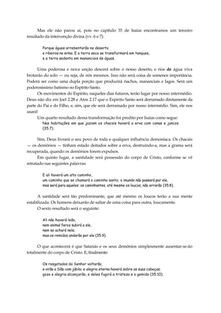Mas ele não parou aí, pois no capítulo 35 de Isaías encontramos um terceiro
resultado da intervenção divina (vv. 6 e 7):
Porque águas arrebentarão no deserto
e ribeiros no ermo. E a terra seca se transformará em tanques,
e a terra sedenta em mananciais de águas.
Uma poderosa e nova unção descerá sobre o nosso deserto, e rios de água viva
brotarão do solo — ou seja, de nós mesmos. Isso não será coisa de somenos importância.
Poderá ser como uma dupla porção que produzirá riachos, mananciais e lagos. Será um
poderosíssimo batismo no Espírito Santo.
Os movimentos do Espírito, naqueles dias futuros, terão lugar por nosso intermédio.
Deus não diz em Joel 2.28 e Atos 2.17 que o Espírito Santo será derramado diretamente da
parte do Pai e do Filho, e, sim, que ele será derramado por nosso intermédio. Sim, ele nos
usará!
Um quarto resultado dessa transformação foi predito por Isaías como segue:
Nas habitações em que jaziam os chacais haverá a erva com canas e juncos
(35.7).
Sim, Deus livrará o seu povo de toda e qualquer influência demoníaca. Os chacais
— os demônios — tinham estado deitados sobre a erva, destruindo-a, mas a grama será
recuperada, quando os demônios forem expulsos.
Em quinto lugar, a santidade será possessão do corpo de Cristo, conforme se vê
retratado nas seguintes palavras:
E ali haverá um alto caminho,
um caminho que se chamará o caminho santo; o imundo não passará por ele,
mas será para aqueles: os caminhantes, até mesmo os loucos, não errarão (35.8).
A santidade será tão predominante, que até mesmo os loucos terão a sua mente
estabilizada. Os homens deixarão de saltar de uma coisa para outra, loucamente.
O sexto resultado será o seguinte:
Ali não haverá leão,
nem animal feroz subirá a ele,
nem se achará nele;
mas os remidos andarão por ele (35.9).
O que acontecerá é que Satanás e os seus demônios simplesmente ausentar-se-ão
totalmente do corpo de Cristo. E, finalmente:
Os resgatados do Senhor voltarão,
e virão a Sião com júbilo; e alegria eterna haverá sobre as suas cabeças;
gozo e alegria alcançarão, e deles fugirá a tristeza e o gemido (35.10).
 