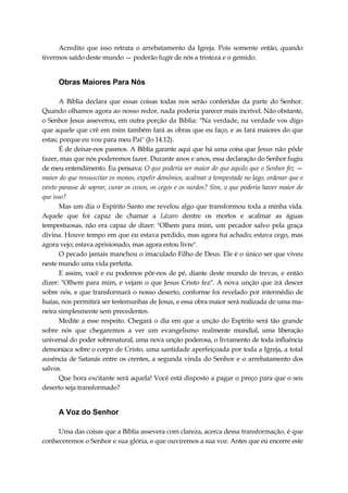 Acredito que isso retrata o arrebatamento da Igreja. Pois somente então, quando
tivermos saído deste mundo — poderão fugir de nós a tristeza e o gemido.
Obras Maiores Para Nós
A Bíblia declara que essas coisas todas nos serão conferidas da parte do Senhor.
Quando olhamos agora ao nosso redor, nada poderia parecer mais incrível. Não obstante,
o Senhor Jesus asseverou, em outra porção da Bíblia: "Na verdade, na verdade vos digo
que aquele que crê em mim também fará as obras que eu faço, e as fará maiores do que
estas; porque eu vou para meu Pai" (Jo 14.12).
É de deixar-nos pasmos. A Bíblia garante aqui que há uma coisa que Jesus não pôde
fazer, mas que nós poderemos fazer. Durante anos e anos, essa declaração do Senhor fugiu
de meu entendimento. Eu pensava: O que poderia ser maior do que aquilo que o Senhor fez —
maior do que ressuscitar os monos, expelir demônios, acalmar a tempestade no lago, ordenar que o
vento parasse de soprar, curar os coxos, os cegos e os surdos? Sim, o que poderia haver maior do
que isso?
Mas um dia o Espírito Santo me revelou algo que transformou toda a minha vida.
Aquele que foi capaz de chamar a Lázaro dentre os mortos e acalmar as águas
tempestuosas, não era capaz de dizer: "Olhem para mim, um pecador salvo pela graça
divina. Houve tempo em que eu estava perdido, mas agora fui achado; estava cego, mas
agora vejo; estava aprisionado, mas agora estou livre".
O pecado jamais manchou o imaculado Filho de Deus. Ele é o único ser que viveu
neste mundo uma vida perfeita.
E assim, você e eu podemos pôr-nos de pé, diante deste mundo de trevas, e então
dizer: "Olhem para mim, e vejam o que Jesus Cristo fez". A nova unção que irá descer
sobre nós, e que transformará o nosso deserto, conforme foi revelado por intermédio de
Isaías, nos permitirá ser testemunhas de Jesus, e essa obra maior será realizada de uma ma-
neira simplesmente sem precedentes.
Medite a esse respeito. Chegará o dia em que a unção do Espírito será tão grande
sobre nós que chegaremos a ver um evangelismo realmente mundial, uma liberação
universal do poder sobrenatural, uma nova unção poderosa, o livramento de toda influência
demoníaca sobre o corpo de Cristo, uma santidade aperfeiçoada por toda a Igreja, a total
ausência de Satanás entre os crentes, a segunda vinda do Senhor e o arrebatamento dos
salvos.
Que hora excitante será aquela! Você está disposto a pagar o preço para que o seu
deserto seja transformado?
A Voz do Senhor
Uma das coisas que a Bíblia assevera com clareza, acerca dessa transformação, é que
conheceremos o Senhor e sua glória, e que ouviremos a sua voz. Antes que eu encerre este
 