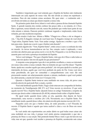 Também é importante que você entenda que o Espírito do Senhor está vitalmente
interessado em cada aspecto de nossa vida. Ele não divide as coisas em espirituais e
seculares. Para ele não existem coisas seculares. Ele quer estar – e realmente está –
envolvido em todas as coisas que dizem respeito a nossa vida.
Na primeira parte deste livro, falarei a você sobre a pessoa divina chamada Espírito
Santo. A grande maioria dos crentes conhece tão pouco dele, e, no entanto, ele é Deus.
Eles o ignoram, nunca falando com ele, nunca lhe pedindo que venha fazer parte de sua
vida minuto a minuto. Parecem preferir continuar rogando e implorando; então ficam
irritados, por não receberem respostas.
Quão errado é tudo isso. Afirma a Bíblia: “Chegai-vos a Deus, e ele se chegará a
vós...” (Tg 4.8). É chegado o tempo de você fazer isso. É chegado o tempo de você dizer:
“Aqui estou, Espírito Santo. Vem. Vem andar comigo. Ajuda-me a receber o que o Pai
tem para mim. Ajuda-me a ouvir o que o Senhor está dizendo”.
Quando alguém diz: “Vem, Espírito Santo”, então cessa o caos e a confusão da vida
no mundo. As trevas transmudam-se em luz. Seu coração vazio é replenado, e seus
ouvidos são abertos para que possa ouvir a voz do Pai. Porquanto a voz de Deus far-se-á
ausente para você sem a presença circundante do Espírito.
Talvez você indague: “Por que o Espírito Santo, visto que ele é Deus e sabe todas as
coisas, não nos ajuda e não nos dá aquilo de que precisamos?”
A resposta a essa pergunta é que ele é um perfeito cavalheiro, e nunca se intromete
em nossa vida contra a nossa vontade. Mas no instante em que você lhe disser: “Espírito
Santo, ajuda-me a receber aquilo que estou pedindo”, ele virá para ajudá-lo a receber, por
intermédio de Jesus, aquilo que você tiver pedindo da parte do Pai. Como você deve
estar percebendo, ele quer ter comunhão e companheirismo com você. Ele está
procurando manter um relacionamento minuto a minuto, mediante o qual você poderá
ter, efetivamente, a mente de Cristo (ver 1 Coração 2.16).
Quando o Espírito Santo torna-se uma realidade em nossa vida, ele prove uma
avenida através da qual pode fluir a unção, o poder.
Você está lembrado quando Pedro, Tiago e João estavam em companhia do Senhor,
no momento da Transfiguração (Mt 17.1 ss.)? Uma nuvem os envolveu. O que seria
aquela nuvem? Era o Espírito Santo. Quando lemos no antigo Testamento a respeito da
nuvem que descia sobre o tabernáculo (Ex 40.34), estamos lendo sobre o Espírito Santo.
De igual modo quando Jesus subiu ao céu, quarenta dias depois de haver
ressuscitado, uma nuvem o recebeu (At 1.19). Novamente, era o Espírito Santo. Por
semelhante modo, quando Jesus voltar, ele estará envolto pela mesma nuvem (At 1.11).
Naqueles casos em que o Senhor falou, de onde procedia a voz? Procedia da
nuvem. O Espírito Santo é aquele que torna audível e clara a voz de Deus em nosso
coração.
Se você ainda não experimentou um andar diário no qual todas essas coisas são
uma realidade em sua vida, é porque você ainda precisa compreender o que são a
presença de Deus e a sua unção. Não pretendo limitar Deus e nem o que ele fará em sua
vida; mas sei que, quando você receber a presença do Espírito, acontecerão sete coisas
 