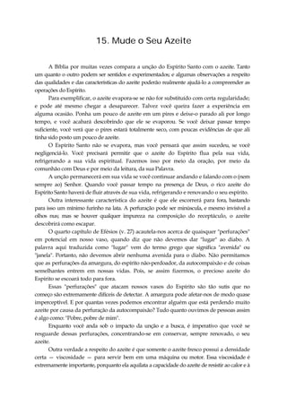 15. Mude o Seu Azeite
A Bíblia por muitas vezes compara a unção do Espírito Santo com o azeite. Tanto
um quanto o outro podem ser sentidos e experimentados; e algumas observações a respeito
das qualidades e das características do azeite poderão realmente ajudá-lo a compreender as
operações do Espírito.
Para exemplificar, o azeite evapora-se se não for substituído com certa regularidade;
e pode até mesmo chegar a desaparecer. Talvez você queira fazer a experiência em
alguma ocasião. Ponha um pouco de azeite em um pires e deixe-o parado ali por longo
tempo, e você acabará descobrindo que ele se evaporou. Se você deixar passar tempo
suficiente, você verá que o pires estará totalmente seco, com poucas evidências de que ali
tinha sido posto um pouco de azeite.
O Espírito Santo não se evapora, mas você pensará que assim sucedeu, se você
negligenciá-lo. Você precisará permitir que o azeite do Espírito flua pela sua vida,
refrigerando a sua vida espiritual. Fazemos isso por meio da oração, por meio da
comunhão com Deus e por meio da leitura, da sua Palavra.
A unção permanecerá em sua vida se você continuar andando e falando com o (nem
sempre ao) Senhor. Quando você passar tempo na presença de Deus, o rico azeite do
Espírito Santo haverá de fluir através de sua vida, refrigerando e renovando o seu espírito.
Outra interessante característica do azeite é que ele escorrerá para fora, bastando
para isso um mínimo furinho na lata. A perfuração pode ser minúscula, e mesmo invisível a
olhos nus; mas se houver qualquer impureza na composição do receptáculo, o azeite
descobrirá como escapar.
O quarto capítulo de Efésios (v. 27) acautela-nos acerca de quaisquer "perfurações"
em potencial em nosso vaso, quando diz que não devemos dar "lugar" ao diabo. A
palavra aqui traduzida como "lugar" vem do termo grego que significa "avenida" ou
"janela". Portanto, não devemos abrir nenhuma avenida para o diabo. Não permitamos
que as perfurações da amargura, do espírito não-perdoador, da autocompaixão e de coisas
semelhantes entrem em nossas vidas. Pois, se assim fizermos, o precioso azeite do
Espírito se escoará todo para fora.
Essas "perfurações" que atacam nossos vasos do Espírito são tão sutis que no
começo são extremamente difíceis de detectar. A amargura pode afetar-nos de modo quase
imperceptível. E por quantas vezes podemos encontrar alguém que está perdendo muito
azeite por causa da perfuração da autocompaixão? Tudo quanto ouvimos de pessoas assim
é algo como: "Pobre, pobre de mim".
Enquanto você anda sob o impacto da unção e a busca, é imperativo que você se
resguarde dessas perfurações, concentrando-se em conservar, sempre renovado, o seu
azeite.
Outra verdade a respeito do azeite é que somente o azeite fresco possui a densidade
certa — viscosidade — para servir bem em uma máquina ou motor. Essa viscosidade é
extremamente importante, porquanto ela aquilata a capacidade do azeite de resistir ao calor e à
 