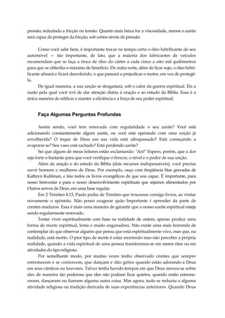 pressão, reduzindo a fricção ou tensão. Quanto mais baixa for a viscosidade, menos o azeite
será capaz de proteger da fricção, sob certos níveis de pressão.
Como você sabe bem, é importante trocar no tempo certo o óleo lubrificante de seu
automóvel — tão importante, de lato, que a maioria dos fabricantes de veículos
recomendam que se faça a troca de óleo do cárter a cada cinco a oito mil quilômetros
para que se obtenha o máximo de benefício. De outra sorte, além de ficar sujo, o óleo lubri-
ficante afinará e ficará descolorido, o que passará a prejudicar o motor, em vez de protegê-
lo.
De igual maneira, a sua unção se desgastará, sob o calor da guerra espiritual. Eis a
razão pela qual você terá de dar atenção diária à oração e ao estudo da Bíblia. Essa é a
única maneira de edificar e manter a eficiência e a força de seu poder espiritual.
Faça Algumas Perguntas Profundas
Assim sendo, você tem renovado com regularidade o seu azeite? Você está
adicionando constantemente algum azeite, ou você está operando com uma unção já
envelhecida? O toque de Deus em sua vida está ultrapassado? Está começando a
evaporar-se? Seu vaso está rachado? Está perdendo azeite?
Sei que alguns de meus leitores estão exclamando: "Ari!" Espero, porém, que a dor
seja forte o bastante para que você verifique o frescor, o nível e o poder de sua unção.
Além da oração e do estudo da Bíblia (dois recursos indispensáveis), você precisa
ouvir homens e mulheres de Deus. Por exemplo, ouço com freqüência fitas gravadas de
Kathryn Kuhlman, e leio todos os livros evangélicos de que sou capaz. É importante, para
nosso bem-estar e para o nosso desenvolvimento espirituais que sejamos alimentados por
Outros servos de Deus, em uma base regular.
Em 2 Timóteo 4.13, Paulo pediu de Timóteo que trouxesse consigo livros, ao visitar
novamente o apóstolo. Não posso exagerar quão Importante é aprender da parte de
crentes maduros. Essa é mais uma maneira de garantir que o nosso azeite espiritual esteja
sendo regularmente renovado.
Tentar viver espiritualmente com base na realidade de ontem, apenas produz uma
forma de morte espiritual, lenta e muito enganadora. Não existe cena mais horrenda de
contemplar do que observar alguém que pensa que está espiritualmente vivo, mas que, na
realidade, está morto. O pior tipo de morte é estar morrendo mas não perceber a própria
realidade, quando a vida espiritual de uma pessoa transformou-se em meros ritos ou em
atividades do tipo religioso.
Por semelhante modo, por muitas vezes tenho observado crentes que sempre
estremecem e se contorcem, que dançam e dão gritos quando estão adorando a Deus
em seus cânticos ou louvores. Talvez tenha havido tempos em que Deus moveu-se sobre
eles de maneira tão poderosa que eles não podiam ficar quietos, quando então estreme-
ceram, dançaram ou fizeram alguma outra coisa. Mas agora, tudo se reduziu a alguma
atividade religiosa ou tradição derivada de suas experiências anteriores. Quando Deus
 