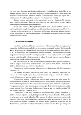 é o autor ou a força por detrás disso tudo, então é verdadeiramente lindo. Mas, se há
somente alguma tradição ou atividade religiosa — algum mero rito —, então, tudo não
passará do resíduo de uma realidade anterior. É conforme disse Paulo, que alguns têm a
forma externa da piedade, embora neguem o poder dela (ver 2 Tm 3.5).
Quando o nosso azeite está fresco, seu aroma é atrativo e fragrante. No entanto,
nada é mais desagradável do que o mau cheiro de um azeite velho e rançoso. Você já
cheirou azeite de oliveira estragado? É repulsivo.
Assim como o azeite natural pode ter um bom aroma, assim também acontece ao
azeite espiritual. A fragrância espiritual sem dúvida está associada ao povo de Deus. Se a
vida dos crentes estiver cheia do óleo fresco do Espírito, poderemos detectar um doce
aroma. Mas quando tal azeite está estagnado e a carne tomou conta do crente, ele emana
um tremendo mau cheiro.
O Azeite Transformador
No décimo capítulo de l Samuel encontramos o relato de como Samuel ungiu a Saul
com azeite. Saul foi transformado, lemos no versículo seis daquele capítulo: "E o Espírito do
Senhor se apoderará de ti, e profetizarás com eles, e serás transformado em outro homem"
(V. R.). A unção divina nos transforma em pessoas diferentes. Conforme tenho descoberto
tão poderosamente nas cruzadas de milagres por toda a nossa nação, o crente assim ungido
torna-se muito intrépido e forte. A mente se aclara. O espírito torna-se sensível. Ficamos
conscientes do mundo invisível ao nosso redor.
Sim, de acordo com os versículos sexto a nono desse décimo capítulo de l Samuel,
Saul foi ungido e se tornou outro homem. Deus usou-o para abater a milhares de
filisteus. E Saul tornou-se o primeiro rei de Israel.
Tragicamente, porém, surgiram falhas graves e perfurações na vida dele. Lemos em
2 Samuel 1.21:
Vós, montes de Gilboa, nem orvalho, nem chuva caia sobre vós, nem sobre vós,
campos de ofertas alçadas, pois aí desprezivelmente foi arrojado o escudo dos valentes, o
escudo de Saul, como se não fora ungido com óleo.
Os guerreiros antigos cuidavam de maneira toda especial de suas armas. Por
exemplo, os seus escudos de batalha, feitos de couro, tinham de ser esfregados com azeite,
para que fossem preservados. Esse ato de "friccionar" com azeite simboliza a unção divina,
pois quando as nossas vidas são esfregadas com a unção do Espírito Santo, tornam-se úteis
para o reino de Deus. Entretanto, Saul tornou-se "como se não fora ungido com óleo". Ele
perdeu a sua unção por causa do pecado.
l Samuel 13.11-15 nos conta a história de Saul e seu exército, quando combatiam os
filisteus. Samuel, o juiz e profeta, tinha prometido fazer certas oferendas (10.8), quando
Israel preparava-se para ir à batalha. Mas quando ele não chegou, como estava sendo
esperado, Saul, com grande insensatez, pensou que poderia fortalecer as chances de
Israel contra os filisteus e ofereceu, ele mesmo, ofertas queimadas. Com esse ato de
desobediência, Saul violou padrões fundamentais, determinados por Deus, que distinguiam
 