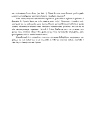 associação com o Senhor Jesus (ver At 4.13). Não é deveras maravilhoso o que lhe pode
acontecer, se você passar tempo com homens e mulheres piedosos?!
Você anseia, enquanto está lendo estas palavras, por conhecer a glória da presença e
da unção do Espírito Santo, de onde procede o seu poder? Nesse caso, convide-o a vir
fazer parte de sua vida desde agora mesmo. Mesmo que você tenha consciência de que já
foi salvo e batizado no Espírito Santo, convide-o: "Espírito Santo, ajuda-me a esvaziar-me de
mim mesmo, para que eu possa ser cheio de ti, Senhor. Enche-me com a tua presença, para
que eu possa conhecer o teu poder... para que eu possa experimentar a tua glória... para
que eu possa conhecer a tua admirável unção".
Quando você tiver aprendido a conhecer a presença do Espírito, a sua pessoa, a sua
glória, e ele vier encher todo o seu ser, então, o poder de Deus virá encher a sua vida, e
você disporá da unção do seu Espírito.
 