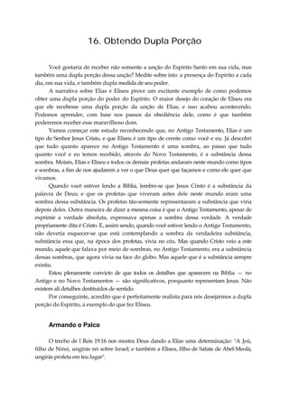 16. Obtendo Dupla Porção
Você gostaria de receber não somente a unção do Espírito Santo em sua vida, mas
também uma dupla porção dessa unção? Medite sobre isto: a presença do Espírito a cada
dia, em sua vida, e também dupla medida de seu poder.
A narrativa sobre Elias e Eliseu prove um excitante exemplo de como podemos
obter uma dupla porção do poder do Espírito. O maior desejo do coração de Eliseu era
que ele recebesse uma dupla porção da unção de Elias; e isso acabou acontecendo.
Podemos aprender, com base nos passos da obediência dele, como é que também
poderemos receber esse maravilhoso dom.
Vamos começar este estudo reconhecendo que, no Antigo Testamento, Elias é um
tipo do Senhor Jesus Cristo, e que Eliseu é um tipo de crente como você e eu. Já descobri
que tudo quanto aparece no Antigo Testamento é uma sombra, ao passo que tudo
quanto você e eu temos recebido, através do Novo Testamento, é a substância dessa
sombra. Moisés, Elias e Eliseu e todos os demais profetas andaram neste mundo como tipos
e sombras, a fim de nos ajudarem a ver o que Deus quer que façamos e como ele quer que
vivamos.
Quando você estiver lendo a Bíblia, lembre-se que Jesus Cristo é a substância da
palavra de Deus; e que os profetas que viveram antes dele neste mundo eram uma
sombra dessa substância. Os profetas tão-somente representaram a substância que viria
depois deles. Outra maneira de dizer a mesma coisa é que o Antigo Testamento, apesar de
exprimir a verdade absoluta, expressava apenas a sombra dessa verdade. A verdade
propriamente dita é Cristo. E, assim sendo, quando você estiver lendo o Antigo Testamento,
não deveria esquecer-se que está contemplando a sombra da verdadeira substância,
substância essa que, na época dos profetas, vivia no céu. Mas quando Cristo veio a este
mundo, aquele que falava por meio de sombras, no Antigo Testamento, era a substância
dessas sombras, que agora vivia na face do globo. Mas aquele que é a substância sempre
existiu.
Estou plenamente convicto de que todos os detalhes que aparecem na Bíblia — no
Antigo e no Novo Testamentos — são significativos, porquanto representam Jesus. Não
existem ali detalhes destituídos de sentido.
Por conseguinte, acredito que é perfeitamente realista para nós desejarmos a dupla
porção do Espírito, a exemplo do que fez Eliseu.
Armando o Palco
O trecho de l Reis 19.16 nos mostra Deus dando a Elias uma determinação: "A Jeú,
filho de Ninsi, ungirás rei sobre Israel; e também a Eliseu, filho de Safate de Abel-Meolá,
ungirás profeta em teu lugar".
 