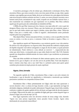 A narrativa prossegue a fim de relatar que, obedecendo à orientação divina, Elias
encontrou Eliseu, que estava arando a terra com doze pares de bois, ou seja, vinte e quatro
animais, o que significa que seu pai, Safate, devia ser um homem rico, pois alguns dos homens
mais ricos da época tinham somente seis bois. E, assim, em nosso primeiro encontro com o
homem mais jovem, encontramo-lo sujo, suado, ocupado em um trabalho manual duro, e
não exatamente nas condições em que esperamos ver os profetas. Mas Deus conhecia
aquele que ele queria para dar continuidade ao ministério de Elias.
A Bíblia diz que Elias "passou por ele, e lançou a sua capa sobre ele", com o qual ato
designou Eliseu como seu sucessor. Eliseu, que não hesitou por um momento sequer, e
que ao que tudo indica ansiava por seguir o profeta, correu após Elias e disse: "Deixa-me
beijar a meu pai e a minha mãe, e então te seguirei", demonstrando assim profundo
respeito pelos seus progenitores.
Mas depois Eliseu "tomou uma junta de bois, e os matou, e com os aparelhos dos bois
cozeu as carnes, e as deu ao povo, e comeram. Então se levantou e seguiu a Elias, e o
servia".
Que significou aquele ato? Representou a sua renúncia quanto à sua vida anterior.
Ele deixou sua vida pregressa e se esqueceu dela. Deus jamais lhe conferirá a dupla porção
do Espírito enquanto você estiver carregando as cargas do dia de ontem, as quais precisam
ser abandonadas. Paulo referiu-se a essa atitude ao escrever: “... esquecendo-me das
coisas que atrás ficam, e avançando para as que estão diante de mim" (Fp 3.13). Somente
quando nos despedimos definitivamente do nosso ontem é que recebemos as promessas
do amanhã.
Deus não tinha escolhido um homem de dotes naturais apenas, mas um verdadeiro
homem de fé, que se dispôs a ser um dos servos do profeta Elias. Você está disposto a
fazer a mesma coisa hoje, com a sua vida? Esse é o primeiro passo para quem quiser
caminhar pela estrada da dupla porção de unção espiritual.
Agora, Uma Jornada
No segundo capítulo de 2 Reis, encontramos Elias a viajar a um certo número de
localizações, o que já descobri ser significativo e informativo, mostrando que também
precisamos caminhar em companhia de Jesus Cristo.
Encontramos Elias e Eliseu primeiramente em Gilgal, onde não mais apareciam a
nuvem durante o dia e a coluna de fogo durante a noite, o que representa um lugar de
atividades religiosas, destituído de poder sobrenatural. Naquele lugar, Josué tinha residido,
conforme o registro do quinto capítulo do livro de Josué, um lugar onde ele deveria esquecer-
se do Egito: "Hoje revolvi de sobre vós o opróbrio do Egito; pelo que o nome daquele lugar se
chamou Gilgal, até ao dia de hoje" (Js 5.9).
Esse lugar representa como nos devemos olvidar de nossa antiga vida, dizendo:
"Agora sou uma pessoa regenerada; meus pecados foram lavados. Agora estou
desfrutando de um período maravilhoso".
 