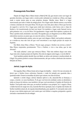 Prosseguindo Para Betel
Depois de Gilgal, Elias e Eliseu foram a Betel (2 Rs 2.2), que encaro como um lugar de
grandes decisões, um lugar onde o crente pode submeter-se e render-se a Deus, um lugar
onde o crente morre para os seus próprios desejos. Medite nisso. Betel é o lugar
mencionado por todo o relato do antigo pacto. Foi o lugar onde Abraão armou a sua tenda
e tomou a decisão de viver para Deus. Foi ali que o seu neto, Jacó, disse a Deus que haveria
de segui-lo e servi-lo. Foi o lugar para onde Jacó retornou, onde lutou com o Anjo do
Senhor e foi transformado de Jacó em Israel. Foi também o lugar onde Samuel ouviu,
pela primeira vez, a voz de Deus. Foi igualmente o lugar onde Saul rejeitou a palavra de
Deus e perdeu tudo, incluindo o seu reino. Há aqueles que, ao chegarem ao seu Betel, obtêm
estrondoso sucesso; ao passo que, no caso de outros, o fracasso é total.
Mui estranhamente, porém, uma vez que você chegue a Betel, você poderá submeter-
se e render-se; mas não será ali que você encontrará a sua dupla porção da unção do
Espírito.
Em Betel, disse Elias a Eliseu: "Fica-te aqui, porque o Senhor me enviou a Jericó".
Mas Eliseu respondeu prontamente: "Vive o Senhor, e vive a tua alma, que te não
deixarei".
"De nada adianta", como que retrucou Eliseu. "Não irás embora daqui sem mim.
Aqui não está a dupla porção do Espírito. Ela está em algum outro lugar, e vou lá obtê-la".
Você também poderá decidir ficar em Betel, ou talvez até retornar à mediocridade de
Gilgal. Ou poderá preferir avançar laboriosamente, até que venha a desfrutar das maiores
bênçãos de Deus.
Jericó, Lugar de Ação
Em seguida, Elias e Eliseu foram até ao lugar da batalha — Jericó. Foi nas cercanias de
Jericó que o Senhor Jesus enfrentou Satanás, e onde foi tentado por quarenta dias e
quarenta noites. Foram as muralhas de Jericó que ruíram, nos dias de Josué.
Quando o crente chega a Jericó, Satanás opõe-se a ele, atacando-lhe as finanças, o
corpo, a mente e os seus familiares. É ali que você terá de combater contra os demônios e
todas as forças do inferno, mas também é ali que você encontrará o Capitão do Exército do
Senhor. Você pode estar certo que, ao resolver sacrificar o seu próprio "eu" e seguir a Deus,
o diabo haverá de surgir em cena, fazendo-lhe feroz oposição; mas o Capitão das hostes do
Senhor também estará ali, de espada desembainhada, para ajudá-lo. E você pode estar certo
de que a sua vitória espera por você, assim que você dobrar a esquina, porquanto a guerra
circunda o nascimento de um milagre.
 