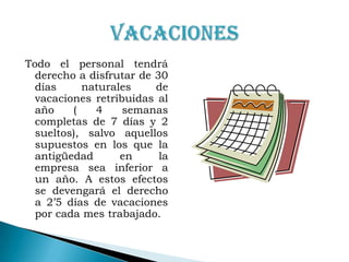 Todo el personal tendrá derecho a disfrutar de 30 días naturales de vacaciones retribuidas al año ( 4 semanas completas de 7 días y 2 sueltos), salvo aquellos supuestos en los que la antigüedad en la empresa sea inferior a un año. A estos efectos se devengará el derecho a 2’5 días de vacaciones  por cada mes trabajado.VACACIONES