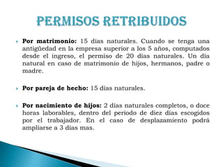 Por matrimonio: 15 días naturales. Cuando se tenga una antigüedad en la empresa superior a los 5 años, computados desde el ingreso, el permiso de 20 días naturales. Un día natural en caso de matrimonio de hijos, hermanos, padre o madre.Por pareja de hecho: 15 días naturales.Por nacimiento de hijos: 2 días naturales completos, o doce horas laborables, dentro del periodo de diez días escogidos por el trabajador. En el caso de desplazamiento podrá ampliarse a 3 días mas.Permisos Retribuidos