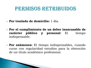 Por traslado de domicilio: 1 día.Por el cumplimiento de un deber inexcusable de carácter público y personal: El  tiempo indispensable.Por exámenes: El tiempo indispensables, cuando curse con regularidad estudios para la obtención de un titulo académico profesional.Permisos Retribuidos
