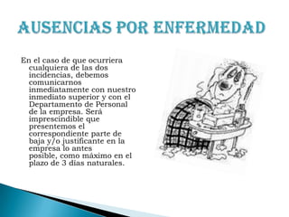 En el caso de que ocurriera cualquiera de las dos incidencias, debemos comunicarnos inmediatamente con nuestro inmediato superior y con el Departamento de Personal  de la empresa. Será imprescindible que presentemos el correspondiente parte de baja y/o justificante en la empresa lo antes posible, como máximo en el plazo de 3 días naturales.Ausencias por enfermedad