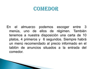 En el almuerzo podemos escoger entre 3 menús, uno de ellos de régimen. También tenemos a nuestra disposición una carta de 10 platos, 4 primeros y  6 segundos. Siempre habrá un menú recomendado al precio informado en el tablón de anuncios situados a la entrada del comedor.Comedor