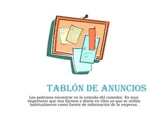 Tablón de anunciosLos podemos encontrar en la entrada del comedor. Es muy importante que nos fijemos a diario en ellos ya que se utiliza habitualmente como fuente de información de la empresa. 
