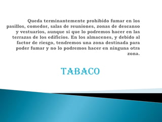 Queda terminantementeprohibido fumar en los pasillos, comedor, salas de reuniones, zonas de descanso y vestuarios, aunque si que lo podremoshacer en las terrazas de los edificios. En los almacenes, y debido al factor de riesgo, tendremos una zona destinada para poder fumar y no lo podremoshacer en ninguna otra zona. TABACO