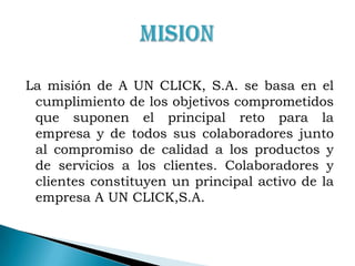 MISIONLa misión de A UN CLICK, S.A. se basa en el cumplimiento de los objetivos comprometidos que suponen el principal reto para la empresa y de todos sus colaboradores junto al compromiso de calidad a los productos y de servicios a los clientes. Colaboradores y clientes constituyen un principal activo de la empresa A UN CLICK,S.A.