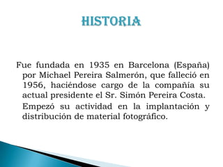 Fue fundada en 1935 en Barcelona (España) por Michael Pereira Salmerón, que falleció en 1956, haciéndose cargo de la compañía su actual presidente el Sr. Simón Pereira Costa.	Empezó su actividad en la implantación y distribución de material fotográfico.HISTORIA