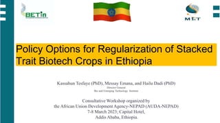 Policy Options for Regularization of Stacked
Trait Biotech Crops in Ethiopia
Kassahun Tesfaye (PhD), Messay Emana, and Hailu Dadi (PhD)
Director General
Bio and Emerging Technology Institute
Consultative Workshop organized by
the African Union Development Agency-NEPAD (AUDA-NEPAD)
7-8 March 2023; Capital Hotel,
Addis Ababa, Ethiopia.
 
