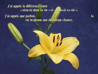 J’ai appris la différence entre  « réussir dans la vie » et « réussir sa vie ». J’ai appris que parfois,  la vie te donne une deuxième chance. 