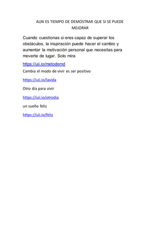 AUN ES TIEMPO DE DEMOSTRAR QUE SI SE PUEDE
MEJORAR
Cuando cuestionas si eres capaz de superar los
obstáculos, la inspiración puede hacer el cambio y
aumentar la motivación personal que necesitas para
moverte de lugar. Solo mira
https://uii.io/metodomd
Cambia el modo de vivir es ser positivo
https://uii.io/lavida
Otro día para vivir
https://uii.io/otrodia
un sueño feliz
https://uii.io/feliz
 