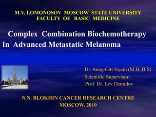 M.V. LOMONOSOV  MOSCOW  STATE UNIVERSITY FACULTY  OF  BASIC  MEDICINE Complex  Combination Biochemotherapy  In  Advanced Metastatic Melanoma  Dr. Aung Citt Nyein (M.B.,B.S) Scientific Supervisor: Prof. Dr. Lev Demidov N.N. BLOKHIN CANCER RESEARCH CENTRE MOSCOW, 2010 N.N. BLOKHIN CANCER RESEARCH CENTRE 