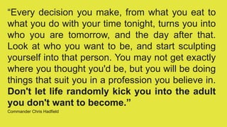 “Every decision you make, from what you eat to
what you do with your time tonight, turns you into
who you are tomorrow, and the day after that.
Look at who you want to be, and start sculpting
yourself into that person. You may not get exactly
where you thought you'd be, but you will be doing
things that suit you in a profession you believe in.
Don't let life randomly kick you into the adult
you don't want to become.”
Commander Chris Hadfield
 