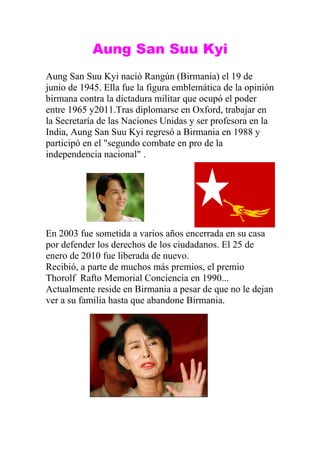 Aung San Suu Kyi
Aung San Suu Kyi nació Rangún (Birmania) el 19 de
junio de 1945. Ella fue la figura emblemática de la opinión
birmana contra la dictadura militar que ocupó el poder
entre 1965 y2011.Tras diplomarse en Oxford, trabajar en
la Secretaría de las Naciones Unidas y ser profesora en la
India, Aung San Suu Kyi regresó a Birmania en 1988 y
participó en el "segundo combate en pro de la
independencia nacional" .




En 2003 fue sometida a varios años encerrada en su casa
por defender los derechos de los ciudadanos. El 25 de
enero de 2010 fue liberada de nuevo.
Recibió, a parte de muchos más premios, el premio
Thorolf Rafto Memorial Conciencia en 1990...
Actualmente reside en Birmania a pesar de que no le dejan
ver a su familia hasta que abandone Birmania.
 