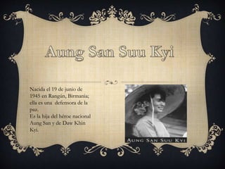 Nacida el 19 de junio de
1945 en Rangún, Birmania;
ella es una defensora de la
paz.
Es la hija del héroe nacional
Aung San y de Daw Khin
Kyi.
 