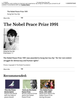 7/19/2018 The Nobel Peace Prize 1991
https://www.nobelprize.org/nobel_prizes/peace/laureates/1991/ 1/2
This website uses cookies to improve user experience. By using our website you consent to all
cookies in accordance with our Cookie Policy.
I UNDERSTAND
Share this: 122
Share this: 122
The Nobel Peace Prize 1991
Aung San Suu Kyi
The Nobel Peace Prize 1991
The Nobel Peace Prize 1991 was awarded to Aung San Suu Kyi "for her non-violent
struggle for democracy and human rights".
Photos: Copyright © The Nobel Foundation
Recommended:
Aung San Suu Kyi
Prize share: 1/1
Play the Peace
Doves Game
Disarm the world
with the help of
peace doves!
Facts on the Nobel
Peace Prize
All you need to know
about the Nobel
Peace Prize!
The Nobel Peace
Prize, 1901-2000
Read more about the
Nobel Peace Prize
during the past
 
