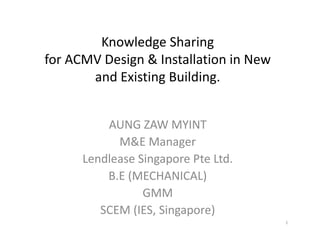 Knowledge Sharing
for ACMV Design & Installation in New
and Existing Building.
AUNG ZAW MYINT
M&E Manager
Lendlease Singapore Pte Ltd.
B.E (MECHANICAL)
GMM
SCEM (IES, Singapore)
1
 