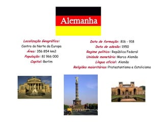 Localização Geográfica:               Data de formação: 816 - 918
Centro do Norte da Europa                 Data de adesão: 1950
   Área: 356 854 km2                Regime político: República Federal
 População: 81 966 000              Unidade monetária: Marco Alemão
     Capital: Berlim                      Língua oficial: Alemão
                            Religiões maioritárias: Protestantismo e Catolicismo
 